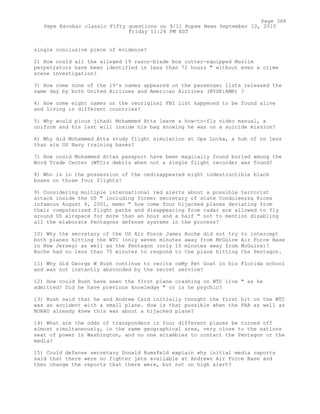 single conclusive piece of evidence?
2) How could all the alleged 19 razor-blade box cutter-equipped Muslim
perpetrators have been identified in less than 72 hours " without even a crime
scene investigation?
3) How come none of the 19²s names appeared on the passenger lists released the
same day by both United Airlines and American Airlines (NYSE:AMR) ?
4) How come eight names on the oeoriginal FBI list happened to be found alive
and living in different countries?
5) Why would pious jihadi Mohammed Atta leave a how-to-fly video manual, a
uniform and his last will inside his bag knowing he was on a suicide mission?
6) Why did Mohammed Atta study flight simulation at Opa Locka, a hub of no less
than six US Navy training bases?
7) How could Mohammed Attas passport have been magically found buried among the
Word Trade Center (WTC)s debris when not a single flight recorder was found?
8) Who is in the possession of the oedisappeared eight indestructible black
boxes on those four flights?
9) Considering multiple international red alerts about a possible terrorist
attack inside the US " including former secretary of state Condoleezza Rices
infamous August 6, 2001, memo " how come four hijacked planes deviating from
their computerized flight paths and disappearing from radar are allowed to fly
around US airspace for more than an hour and a half " not to mention disabling
all the elaborate Pentagons defense systems in the process?
10) Why the secretary of the US Air Force James Roche did not try to intercept
both planes hitting the WTC (only seven minutes away from McGuire Air Force Base
in New Jersey) as well as the Pentagon (only 10 minutes away from McGuire)?
Roche had no less than 75 minutes to respond to the plane hitting the Pentagon.
11) Why did George W Bush continue to recite oeMy Pet Goat in his Florida school
and was not instantly absconded by the secret service?
12) How could Bush have seen the first plane crashing on WTC live " as he
admitted? Did he have previous knowledge " or is he psychic?
13) Bush said that he and Andrew Card initially thought the first hit on the WTC
was an accident with a small plane. How is that possible when the FAA as well as
NORAD already knew this was about a hijacked plane?
14) What are the odds of transponders in four different planes be turned off
almost simultaneously, in the same geographical area, very close to the nations
seat of power in Washington, and no one scrambles to contact the Pentagon or the
media?
15) Could defense secretary Donald Rumsfeld explain why initial media reports
said that there were no fighter jets available at Andrews Air Force Base and
then change the reports that there were, but not on high alert?
Page 368
Pepe Escobar classic Fifty questions on 9/11 Rupee News September 10, 2010
Friday 11:24 PM EST
 