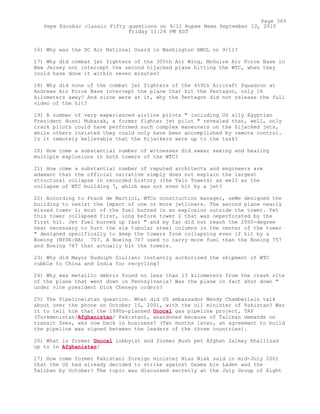 16) Why was the DC Air National Guard in Washington AWOL on 9/11?
17) Why did combat jet fighters of the 305th Air Wing, McGuire Air Force Base in
New Jersey not intercept the second hijacked plane hitting the WTC, when they
could have done it within seven minutes?
18) Why did none of the combat jet fighters of the 459th Aircraft Squadron at
Andrews Air Force Base intercept the plane that hit the Pentagon, only 16
kilometers away? And since were at it, why the Pentagon did not release the full
video of the hit?
19) A number of very experienced airline pilots " including US ally Egyptian
President Hosni Mubarak, a former fighter jet pilot " revealed that, well, only
crack pilots could have performed such complex maneuvers on the hijacked jets,
while others insisted they could only have been accomplished by remote control.
Is it remotely believable that the hijackers were up to the task?
20) How come a substantial number of witnesses did swear seeing and hearing
multiple explosions in both towers of the WTC?
21) How come a substantial number of reputed architects and engineers are
adamant that the official narrative simply does not explain the largest
structural collapse in recorded history (the Twin Towers) as well as the
collapse of WTC building 7, which was not even hit by a jet?
22) According to Frank de Martini, WTCs construction manager, oeWe designed the
building to resist the impact of one or more jetliners. The second plane nearly
missed tower 1; most of the fuel burned in an explosion outside the tower. Yet
this tower collapsed first, long before tower 2 that was oeperforated by the
first hit. Jet fuel burned up fast " and by far did not reach the 2000-degree
heat necessary to hurt the six tubular steel columns in the center of the tower
" designed specifically to keep the towers from collapsing even if hit by a
Boeing (NYSE:BA) 707. A Boeing 707 used to carry more fuel than the Boeing 757
and Boeing 767 that actually hit the towers.
23) Why did Mayor Rudolph Giuliani instantly authorized the shipment of WTC
rubble to China and India for recycling?
24) Why was metallic debris found no less than 13 kilometers from the crash site
of the plane that went down in Pennsylvania? Was the plane in fact shot down "
under vice president Dick Cheneys orders?
25) The Pipelineistan question. What did US ambassador Wendy Chamberlain talk
about over the phone on October 10, 2001, with the oil minister of Pakistan? Was
it to tell him that the 1990s-planned Unocal gas pipeline project, TAP
(Turkmenistan/Afghanistan/ Pakistan), abandoned because of Taliban demands on
transit fees, was now back in business? (Two months later, an agreement to build
the pipeline was signed between the leaders of the three countries).
26) What is former Unocal lobbyist and former Bush pet Afghan Zalmay Khalilzad
up to in Afghanistan?
27) How come former Pakistani foreign minister Niaz Niak said in mid-July 2001
that the US had already decided to strike against Osama bin Laden and the
Taliban by October? The topic was discussed secretly at the July Group of Eight
Page 369
Pepe Escobar classic Fifty questions on 9/11 Rupee News September 10, 2010
Friday 11:24 PM EST
 