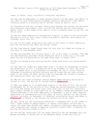 summit in Genoa, Italy, according to Pakistani diplomats.
28) How come US ambassador to Yemen Barbara Bodine told FBI agent John ONeill in
July 2001 to stop investigating al-Qaedas financial operations " with ONeill
instantly moved to a security job at the WTC, where he died on 9/11?
29) Considering the very intimate relationship between the Taliban and Pakistans
Inter-Services Intelligence (ISI), and the ISI and the Central Intelligence
Agency (CIA), is Bin Laden alive, dead or still a valuable asset of the ISI, the
CIA or both?
30) Was Bin Laden admitted at the American hospital in Dubai in the United Arab
Emirates on July 4, 2001, after flying from Quetta, Pakistan, and staying for
treatment until July 11?
31) Did the Bin Laden group build the caves of Tora Bora in close cooperation
with the CIA during the 1980s anti-Soviet jihad?
32) How come General Tommy Franks knew for sure that Bin Laden was hiding in
Tora Bora in late November 2001?
33) Why did president Bill Clinton abort a hit on Bin Laden in October 1999? Why
did then-Pakistani president Pervez Musharraf abort a covert ops in the same
date? And why did Musharraf do the same thing again in August 2001?
34) Why did George W Bush dissolve the Bin Laden Task Force nine months before
9/11?
35) How come the (fake) Bin Laden home video " in which he oeconfesses to being
the perpetrator of 9/11 " released by the US on December 13, 2001, was found
only two weeks after it was produced (on November 9); was it really found in
Jalalabad (considering Northern Alliance and US troops had not even arrived
there at the time); by whom; and how come the Pentagon was forced to release a
new translation after the first (botched) one?
36) Why was ISI chief Lieutenant General Mahmud Ahmad abruptly oeretired on
October 8, 2001, the day the US started bombing Afghanistan?
37) What was Ahmad up to in Washington exactly on the week of 9/11 (he arrived
on September 4)? On the morning of 9/11, Ahmad was having breakfast on Capitol
Hill with Bob Graham and Porter Goss, both later part of the 9/11 Commission,
which simply refused to investigate two of its members. Ahmad had breakfast with
Richard Armitage of the State Department on September 12 and 13 (when Pakistan
negotiated its oecooperation with the oewar on terror) and met all the CIA and
Pentagon top brass. On September 13, Musharraf announced he would send Ahmad to
Afghanistan to demand to the Taliban the extradition of Bin Laden.
38) Who inside the ISI transferred US$100,000 to Mohammed Atta in the summer of
2001 " under orders of Ahmad himself, as Indian intelligence insists? Was it
really ISI asset Omar Sheikh, Bin Ladens information technology specialist who
later organized the slaying of American journalist Daniel Pearl in Karachi? So
was the ISI directly linked to 9/11?
39) Did the FBI investigate the two shady characters who met Mohammed Atta and
Marwan al-Shehhi in Harrys Bar at the Helmsley Hotel in New York City on
Page 370
Pepe Escobar classic Fifty questions on 9/11 Rupee News September 10, 2010
Friday 11:24 PM EST
 