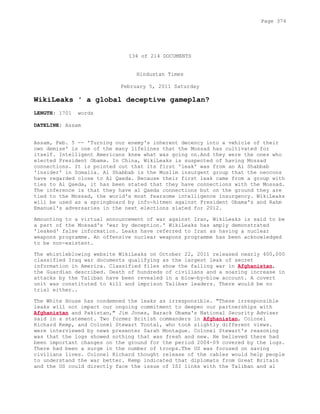 134 of 214 DOCUMENTS
Hindustan Times
February 5, 2011 Saturday
WikiLeaks ' a global deceptive gameplan?
LENGTH: 1701 words
DATELINE: Assam
Assam, Feb. 5 -- 'Turning our enemy's inherent decency into a vehicle of their
own demise' is one of the many lifelines that the Mossad has cultivated for
itself. Intelligent Americans knew what was going on.And they were the ones who
elected President Obama. In China, WikiLeaks is suspected of having Mossad
connections. It is pointed out that its first 'leak' was from an Al Shabbab
'insider' in Somalia. Al Shabbab is the Muslim insurgent group that the neocons
have regarded close to Al Qaeda. Because their first leak came from a group with
ties to Al Qaeda, it has been stated that they have connections with the Mossad.
The inference is that they have al Qaeda connections but on the ground they are
tied to the Mossad, the world's most fearsome intelligence insurgency. WikiLeaks
will be used as a springboard by info-hitmen against President Obama's and Rahm
Emanuel's adversaries in the next elections slated for 2012.
Amounting to a virtual announcement of war against Iran, WikiLeaks is said to be
a part of the Mossad's 'war by deception.' WikiLeaks has amply demonstrated
'leaked' false information. Leaks have referred to Iran as having a nuclear
weapons programme. An offensive nuclear weapons programme has been acknowledged
to be non-existent.
The whistleblowing website WikiLeaks on October 22, 2011 released nearly 400,000
classified Iraq war documents qualifying as the largest leak of secret
information in America. Classified files show the failing war in Afghanistan,
the Guardian described. Death of hundreds of civilians and a soaring increase in
attacks by the Taliban have been revealed in a blow-by-blow account. A covert
unit was constituted to kill and imprison Taliban leaders. There would be no
trial either..
The White House has condemned the leaks as irresponsible. "These irresponsible
leaks will not impact our ongoing commitment to deepen our partnerships with
Afghanistan and Pakistan," Jim Jones, Barack Obama's National Security Adviser
said in a statement. Two former British commanders in Afghanistan, Colonel
Richard Kemp, and Colonel Stewart Tootal, who took slightly different views.
were interviewed by news presenter Sarah Montague. Colonel Stewart's reasoning
was that the logs showed nothing that was fresh and new. He believed there had
been important changes on the ground for the period 2004-09 covered by the logs.
There had been a surge in the number of troops.The US was focused on saving
civilians lives. Colonel Richard thought release of the cables would help people
to understand the war better. Kemp indicated that diplomats from Great Britain
and the US could directly face the issue of ISI links with the Taliban and al
Page 374
 