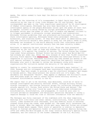 Qaeda. The cables seemed to have kept the dubious role of the ISI low profile as
possible.
The BBC ran the interview of it's corespondent in Kabul David Loyn over
revelation by the logs of close links between the ISI and Taliban. The BBC
correspondent was keen on the 'very significant penetration' by US intelligence
of Afghan intelligence. WikiLeaks has also been described as the first
intelligence agency of the people.WikiLeaks relies upon the power of overt fact
to empower citizens to being feared by corrupt governments and corporations.
WikiLeaks relies upon the power of overt fact to enable and empower citizens to
to trigger punishment to prosecute corrupt governments and corporations.
WikiLeaks follows guidelines that are principled and honourable. In contrast to
State intelligence agencies, WikiLeaks helps every government official,
bureaucrat, and corporate worker. If they were aware about an embarrassing case
that the institution wouldn't want people to know, but the public needs to know,
WikiLeaks can broadcast to the world amazing truths that conscience wouldn't
allow. It is against institutional secrecy that has been unjustly hidden.
Wikileaks is exposing the most noxious of all. Those who have presented
themselves as the last light of hope and freedom for a world beset by a real
conspiracy. It's against the invasion of nations. The United States has invaded
Iraq under false pretexts. Michael Rivero has written about how World War-III
had already got under way. After the July release of more than 70,000 classified
military field reports from Afghanistan, WikiLeaks has exercised efforts to be
responsive to criticism. WikiLeaks activisits say they worked for months on end
with special software to remove sensitive identities and specific locations.
WikiLeaks also said it decided to review the documents along with nonprofit
organizations.The initiative marked the maturity of the operation.
Seeking to create 'an uncensorable system for untraceable mass leaking.' in
2006, Assange and his colleagues have been consistently fighting corruption and
injustice. They have sought to provide a way for electronic documents and images
to become public. They would protect the source with all it's might. The
documents are designated 'Secret'. They appear to emphasis the military's alarm
that Wikileaks might be used to reveal United States military secrets, or
broadcast disinformation harmful to the US.
The report that is yet to be verified, says Wikileaks, could be of value to
foreign intelligence and security services (FISS), foreign military forces,
foreign insurgents, and foreign terrorist groups for collecting information for
attacks against U.S. forces, both within the United State and abroad.' The
report warned that the site 'could be used to post fabricated information;
misinformation, disinformation, and propaganda. It could be also uses to
initiate perception management and manipulate operations designed to convey a
negative message to those who view or retrieve information from the website.'
The Pentagon was fully cognizant of the nightmare with the show comprising
beatings with rifle butts and steel cables, electrocutions, flesh sliced with
razors, limbs hacked-off with chainsaws, acid and chemical burns on battered
corpses found along the roads, eyes gouged out. The power drill laccerates the
bones to shreds. When the imperial action went awry, American forces are alleged
to have formed death squads. Their style of operation is similar to Operation
Phoenix in Vietnam and Operation Condor in South-and Central America during the
1970s and 1980s.The Wolf Brigade or the Iraqi Interior Ministry's Special Police
Commandos, was the creation of the former commander of the U.S. Military
Page 375
WikiLeaks ' a global deceptive gameplan? Hindustan Times February 5, 2011
Saturday
 