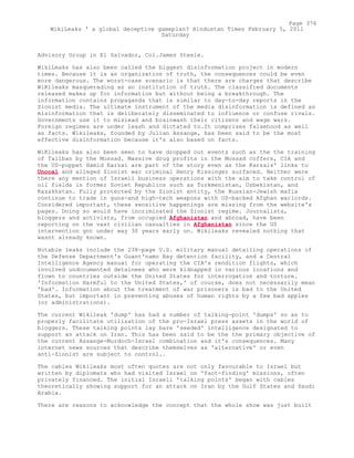 Advisory Group in El Salvador, Col.James Steele.
WikiLeaks has also been called the biggest disinformation project in modern
times. Because it is an organization of truth, the consequences could be even
more dangerous. The worst-case scenario is that there are charges that describe
WiKileaks masquerading as an institution of truth. The classified documents
released makes up for information but without being a breakthrough. The
information contains propaganda that is similar to day-to-day reports in the
Zionist media. The ultimate instrument of the media disinformation is defined as
misinformation that is deliberately disseminated to influence or confuse rivals.
Governments use it to mislead and brainwash their citizens and wage wars.
Foreign regimes are under leash and dictated to.It comprises falsehood as well
as facts. Wikileaks, founded by Julian Assange, has been said to be the most
effective disinformation because it's also based on facts.
WiKileaks has also been seen to have dropped out events such as the the training
of Taliban by the Mossad. Massive drug profits in the Mossad coffers, CIA and
the US-puppet Hamid Karzai are part of the story even as the Karzais' links to
Unocal and alleged Zionist war criminal Henry Kissinger surfaced. Neither were
there any mention of Israeli business operations with the aim to take control of
oil fields in former Soviet Republics such as Turkmenistan, Uzbekistan, and
Kazakhstan. Fully protected by the Zionist entity, the Russian-Jewish mafia
continue to trade in guns-and high-tech weapons with US-backed Afghan warlords.
Considered important, these sensitive happenings are missing from the website's
pages. Doing so would have incriminated the Zionist regime. Journalists,
bloggers and activists, from occupied Afghanistan and abroad, have been
reporting on the vast civilian casualties in Afghanistan since the US
intervention got under way 30 years early on. Wikileaks revealed nothing that
wasnt already known.
Notable leaks include the 238-page U.S. military manual detailing operations of
the Defense Department's Guant'namo Bay detention facility, and a Central
Intelligence Agency manual for operating the CIA's rendition flights, which
involved undocumented detainees who were kidnapped in various locations and
flown to countries outside the United States for interrogation and torture.
'Information Harmful to the United States,' of course, does not necessarily mean
'bad'. Information about the treatment of war prisoners is bad to the United
States, but important in preventing abuses of human rights by a few bad apples
(or administrations).
The current Wikileak 'dump' has had a number of talking-point 'dumps' so as to
properly facilitate utilization of the pro-Israel press assets in the world of
bloggers. These talking points lay bare 'seeded' intelligence designated to
support an attack on Iran. This has been said to be the the primary objective of
the current Assange-Murdoch-Israel combination and it's consequences. Many
internet news sources that describe themselves as 'alternative' or even
anti-Zionist are subject to control..
The cables Wikileaks most often quotes are not only favourable to Israel but
written by diplomats who had visited Israel on 'fact-finding' missions, often
privately financed. The initial Israeli 'talking points' began with cables
theoretically showing support for an attack on Iran by the Gulf States and Saudi
Arabia.
There are reasons to acknowledge the concept that the whole show was just built
Page 376
WikiLeaks ' a global deceptive gameplan? Hindustan Times February 5, 2011
Saturday
 