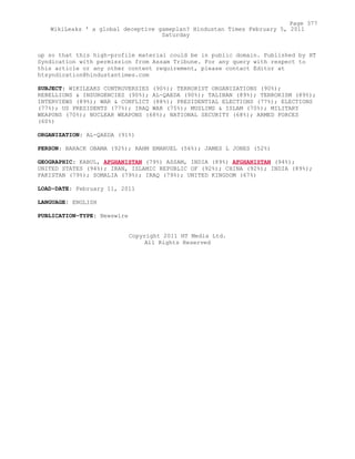 up so that this high-profile material could be in public domain. Published by HT
Syndication with permission from Assam Tribune. For any query with respect to
this article or any other content requirement, please contact Editor at
htsyndication@hindustantimes.com
SUBJECT: WIKILEAKS CONTROVERSIES (90%); TERRORIST ORGANIZATIONS (90%);
REBELLIONS & INSURGENCIES (90%); AL-QAEDA (90%); TALIBAN (89%); TERRORISM (89%);
INTERVIEWS (89%); WAR & CONFLICT (88%); PRESIDENTIAL ELECTIONS (77%); ELECTIONS
(77%); US PRESIDENTS (77%); IRAQ WAR (75%); MUSLIMS & ISLAM (70%); MILITARY
WEAPONS (70%); NUCLEAR WEAPONS (68%); NATIONAL SECURITY (68%); ARMED FORCES
(60%)
ORGANIZATION: AL-QAEDA (91%)
PERSON: BARACK OBAMA (92%); RAHM EMANUEL (56%); JAMES L JONES (52%)
GEOGRAPHIC: KABUL, AFGHANISTAN (79%) ASSAM, INDIA (89%) AFGHANISTAN (94%);
UNITED STATES (94%); IRAN, ISLAMIC REPUBLIC OF (92%); CHINA (92%); INDIA (89%);
PAKISTAN (79%); SOMALIA (79%); IRAQ (79%); UNITED KINGDOM (67%)
LOAD-DATE: February 11, 2011
LANGUAGE: ENGLISH
PUBLICATION-TYPE: Newswire
Copyright 2011 HT Media Ltd.
All Rights Reserved
Page 377
WikiLeaks ' a global deceptive gameplan? Hindustan Times February 5, 2011
Saturday
 