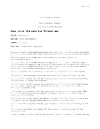 135 of 214 DOCUMENTS
Trend Capital. English
November 3, 2009 Tuesday
Rome joins big game for Turkmen gas
BYLINE: Hasanov, H
SECTION: POWER ENGINEERING
LENGTH: 948 words
DATELINE: Turkmenistan, Ashgabat
Turkmen President Gurbanguly Berdimuhamedov will soon visit Rome after receiving
an official invitation from Prime Minister Silvio Berlusconi ealrlier this year.
"We have something to offer each other given our economic potential,"
Berdimuhammedow said.
Paolo Scaronil, head of the Italian energy giant Eni, recently returned from
Ashgabat where he attended the country's Independence Day celebrations. Upon his
return, he said Turkmenistan will soon play a major role on the global energy
arena due to its immense hydrocarbon potential.
Scaroni added that he is willing to contribute to Turkmenistan's development.
"We have all the necessary technical and operational opportunities," he said.
Eni is Italy's leading oil and gas company operating in 70 countries worldwide,
including Russia, Norway and Algeria.
Eni entered the Turkmen market by acquiring assets of the British Burren Energy
last year. The company can now extract oil in western Turkmenistan over a
200-square-kilometer area.
"The economy is connected with gas here, and the desire of a large player like
Eni to join the gas sector is clear," a Turkmen economist told Trend News on
conditions of anonymity.
According to BP's most recent estimates, Turkmenistan ranks fourth in the world
in terms of proven natural resources after Russia, Iran and Qatar.
Italy is the third highest natural gas consumer after the UK and Germany in the
EU.
The European capitals, as a rule, are discussing the implementation of the
Nabucco project.
Brussels hopes to launch the initiative over the next two years. Turkmen gas may
Page 378
 