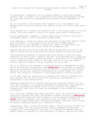 be transported to Azerbaijan via the Caspian seabed to Turkey and European
markets. Rome is thought to be a supporter of the South Stream project through
the Black Sea, which will strengthen the Old World's energy dependence on
Russia.
Eni is interested in this project with Gazprom on par. The company's top
managers even insisted on doubling the capacity to over 60 billion cubic meters
of gas.
Italy decided not to dispute the Kremlin's role on the energy market in the near
future. The country meets a third of its energy needs owing to Russian gas.
As for Turkmenistan, Ashgabat is rapidly approaching its goal of becoming an
independent player on the international energy market.
A gas pipeline to China will be put into operation in late 2009. Another branch
will soon appear in Iran, working with the existing Turkmen network.
Negotiations are also underway to restore gas transit through Russia. But
Ashgabad has insisted that Moscow refuse the re-exporter role.
Ashgabat believes the era has ended when Moscow established the rules of the
game in Central Asia by controlling the flow of energy via Soviet-era pipes.
"The progressive economies of Pakistan and India sooner or later will need
additional volumes of gas," a Western diplomat told Trend News while commenting
on Eni's hope to transport Caspian resources to South Asia. "It is important to
find an engine that will appear at the right time and in the right place."
Scaroni named his company a natural candidate for the project.
But it is difficult for observers to press the project's implementation today,
as the gas would be transported through Afghanistan. Tthe Taliban is sensitive
due to the presidential elections, and the laying of a pipeline would further
aggravate the militant group by strengthening the current regime via transit
duties. The situation in Pakistan is also complicated by terrorist attacks.
On the other hand, an Iranian route is possible. But Tehran's enormous South
Pars reserves are also still waiting for realization, and Gazprom is a
shareholder in this energy source.
Offshore transportation of liquefied natural gas is another possibility. But
this type of energy is still poorly developed in Turkmenistan. Huge amounts of
time and investments are needed to move in this direction. At present,
Turkmenistan's main task is to push the development of new fields and restore
old projects.
For a long time, Ashgabat was rather optimistic about the construction of a gas
pipeline to Pakistan and India. The Taliban's seasonal activity in Afghanistan
intensified the belief that such a pipeline could be secured. However, the U.S.
Unocal failed to implement such a project in the late 1990s. U.S military
operations stopped these plans. The Asian Development Bank later tried to move
the project forward by paying for a feasibility study.
Subsequently, India, joining the project, made a certain recovery in 2006. But
it was evident that the initiatives were made by Islamabad and New Delhi.
Ashgabat only took delegations of buyers to its deposit by demonstrating its
export capacity. According to local forecasts, its export capacity will reach
Page 379
Rome joins big game for Turkmen gas Trend Capital. English November 3, 2009
Tuesday
 