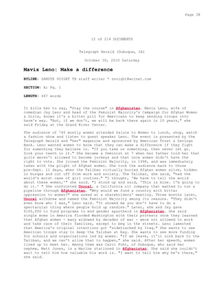12 of 214 DOCUMENTS
Telegraph Herald (Dubuque, IA)
October 30, 2010 Saturday
Mavis Leno: Make a difference
BYLINE: SANDYE VOIGHT TH staff writer * svoight@wcinet.com
SECTION: A; Pg. 1
LENGTH: 447 words
It kills her to say, "Stay the course" in Afghanistan. Mavis Leno, wife of
comedian Jay Leno and head of the Feminist Majority's Campaign for Afghan Women
& Girls, knows it's a bitter pill for Americans to keep sending troops into
harm's way. "But, if we don't, we will be back there again in 10 years," she
said Friday at the Grand River Center.
The audience of 740 mostly women attended Salute to Women to lunch, shop, watch
a fashion show and listen to guest speaker Leno. The event is presented by the
Telegraph Herald and "her" magazine and sponsored by American Trust & Savings
Bank. Leno wanted women to know that they can make a difference if they fight
for something they believe in. "If you take on something, then never let go.
Sink your teeth in it." She became a feminist at 7 when her father told her that
girls weren't allowed to become jockeys and that once women didn't have the
right to vote. She joined the Feminist Majority, in 1998, and was immediately
taken with the plight of Afghan women. She took the audience back to those
pre-Sept. 11 days, when the Taliban virtually buried Afghan women alive, hidden
in burqas and cut off from work and society. The Taliban, she said, "had the
world's worst case of girl cooties." "I thought, 'We have to tell the world
about these women,'" she said. "I stood up and said, 'This is mine. I'm going to
do it.' " She confronted Unocal, a California oil company that wanted to run a
pipeline through Afghanistan. "Why would we fund a country with bitter
oppression to women?" she asked at a shareholders' meeting. Three months later,
Unocal withdrew and named the Feminist Majority among its reasons. "They didn't
even know who I was," Leno said. "It showed me you don't have to do a
spectacular thing where people hold up candles." Later, she and Jay gave
$100,000 to fund programs to end gender apartheid in Afghanistan. She said
single moms in America flooded Washington with their protests once they learned
that Afghan women - many widowed by decades of war - were not allowed to work
and take care of their families, except to beg in the streets. Leno lamented
that America's original intentions got "sidetracked by Iraq." She wants to see
American troops stay to keep the Taliban at bay. She wants to see more funding
for schools and organizations led by women. "If we leave, it'll sink back to the
Taliban, and we can't allow that to happen," she said. After her speech, women
lined up to meet her. Among them was Carol Foht, of Dubuque, who said her
nephew, Matt Jones, is a Marine stationed in Afghanistan. She said she couldn't
wait to tell him how valuable his work is. "I want to tell him why he's there,"
she said.
Page 38
 