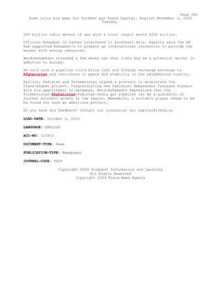 200 billion cubic meters of gas with a total output worth $250 billion.
Official Ashgabat is rather interested in Southeast Asia. Experts said the UN
has supported Ashgabat's to prepare an international convention to provide the
market with energy resources.
Berdimuhamedov stressed a few weeks ago that India may be a potential market in
addition to Europe.
He said such a pipeline could bring jobs and foreign exchange earnings to
Afghanistan and contribute to peace and stability in the neighboring country.
Earlier, Pakistan and Turkmenistan signed a protocol to accelerate the
Trans-Afghan project. Congratulating new Pakistani Ambassador Tassaduk Hussain
with his appointment in Ashgabat, Berdimuhamedov emphasized that the
Turkmenistan-Afghanistan-Pakistan-India gas pipeline can be a guarantor of
further economic growth in the region. Meanwhile, a suitable player needs to be
be found for such an ambitious project.
Do you have any feedback? Contact our journalist at: capital@trend.az
LOAD-DATE: October 5, 2010
LANGUAGE: ENGLISH
ACC-NO: 115410
DOCUMENT-TYPE: News
PUBLICATION-TYPE: Newspaper
JOURNAL-CODE: TDCP
Copyright 2009 ProQuest Information and Learning
All Rights Reserved
Copyright 2009 Trend News Agency
Page 380
Rome joins big game for Turkmen gas Trend Capital. English November 3, 2009
Tuesday
 