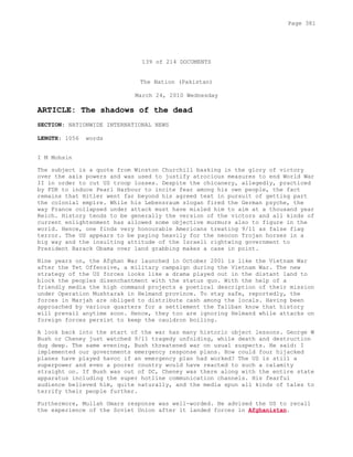 139 of 214 DOCUMENTS
The Nation (Pakistan)
March 24, 2010 Wednesday
ARTICLE: The shadows of the dead
SECTION: NATIONWIDE INTERNATIONAL NEWS
LENGTH: 1056 words
I M Mohsin
The subject is a quote from Winston Churchill basking in the glory of victory
over the axis powers and was used to justify atrocious measures to end World War
II in order to cut US troop losses. Despite the chicanery, allegedly, practiced
by FDR to induce Pearl Harbour to incite fear among his own people, the fact
remains that Hitler went far beyond his agreed text in pursuit of getting part
the colonial empire. While his Lebensraum slogan fired the German psyche, the
way France collapsed under attack must have misled him to aim at a thousand year
Reich. History tends to be generally the version of the victors and all kinds of
current enlightenment has allowed some objective murmurs also to figure in the
world. Hence, one finds very honourable Americans treating 9/11 as false flag
terror. The US appears to be paying heavily for the neocon Trojan horses in a
big way and the insulting attitude of the Israeli rightwing government to
President Barack Obama over land grabbing makes a case in point.
Nine years on, the Afghan War launched in October 2001 is like the Vietnam War
after the Tet Offensive, a military campaign during the Vietnam War. The new
strategy of the US forces looks like a drama played out in the distant land to
block the peoples disenchantment with the status quo. With the help of a
friendly media the high command projects a poetical description of their mission
under Operation Mushtarak in Helmand province. To stay safe, reportedly, the
forces in Marjah are obliged to distribute cash among the locals. Having been
approached by various quarters for a settlement the Taliban know that history
will prevail anytime soon. Hence, they too are ignoring Helmand while attacks on
foreign forces persist to keep the cauldron boiling.
A look back into the start of the war has many historic object lessons. George W
Bush or Cheney just watched 9/11 tragedy unfolding, while death and destruction
dug deep. The same evening, Bush threatened war on usual suspects. He said: I
implemented our governments emergency response plans. How could four hijacked
planes have played havoc if an emergency plan had worked? The US is still a
superpower and even a poorer country would have reacted to such a calamity
straight on. If Bush was out of DC, Cheney was there along with the entire state
apparatus including the super hotline communication channels. His fearful
audience believed him, quite naturally, and the media spun all kinds of tales to
terrify their people further.
Furthermore, Mullah Omars response was well-worded. He advised the US to recall
the experience of the Soviet Union after it landed forces in Afghanistan.
Page 381
 