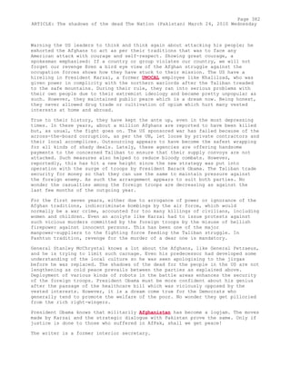 Warning the US leaders to think and think again about attacking his people; he
exhorted the Afghans to act as per their traditions that was to face any
American attack with courage and self-respect. Showing great courage, a
spokesman emphasised: If a country or group violates our country, we will not
forget our revenge Even a bird eye view of the Afghan struggle against the
occupation forces shows how they have stuck to their mission. The US have a
hireling in President Karzai, a former UNOCAL employee like Khalilzad, who was
given power in complicity with the northern warlords after the Taliban treaded
to the safe mountains. During their rule, they ran into serious problems with
their own people due to their extremist ideology and became pretty unpopular as
such. However, they maintained public peace which is a dream now. Being honest,
they never allowed drug trade or cultivation of opium which hurt many vested
interests at home and abroad.
True to their history, they have kept the ante up, even in the most depressing
times. In these years, about a million Afghans are reported to have been killed
but, as usual, the fight goes on. The US sponsored war has failed because of the
across-the-board corruption, as per the UN, let loose by private contractors and
their local accomplices. Outsourcing appears to have become the safest wrapping
for all kinds of shady deals. Lately, these agencies are offering handsome
payments to the concerned Taliban to ensure that their supply convoys are not
attacked. Such measures also helped to reduce bloody combats. However,
reportedly, this has hit a new height since the new strategy was put into
operation with the surge of troops by President Barack Obama. The Taliban trade
security for money so that they can use the same to maintain pressure against
the foreign enemy. As such the arrangement appears to suit both parties. No
wonder the casualties among the foreign troops are decreasing as against the
last few months of the outgoing year.
For the first seven years, either due to arrogance of power or ignorance of the
Afghan traditions, indiscriminate bombings by the air force, which would
normally be a war crime, accounted for too many killings of civilians, including
women and children. Even an acolyte like Karzai had to issue protests against
such vicious murders committed by the foreign troops by the misuse of hellish
firepower against innocent persons. This has been one of the major
manpower-suppliers to the fighting force feeding the Taliban struggle. In
Pashtun tradition, revenge for the murder of a dear one is mandatory.
General Stanley McChrystal knows a lot about the Afghans, like General Petraeus,
and he is trying to limit such carnage. Even his predecessor had developed some
understanding of the local culture so he was seen apologising to the jirgas
before he was replaced. The shadows of the dead for the people in the US are not
lengthening as cold peace prevails between the parties as explained above.
Deployment of various kinds of robots in the battle areas enhances the security
of the foreign troops. President Obama must be more confident about his genius
after the passage of the healthcare bill which was viciously opposed by the
vested interests. However, it is a dream come true for the Democrats who
generally tend to promote the welfare of the poor. No wonder they get pilloried
from the rich right-wingers.
President Obama knows that militarily Afghanistan has become a logjam. The moves
made by Karzai and the strategic dialogue with Pakistan prove the same. Only if
justice is done to those who suffered in AfPak, shall we get peace!
The writer is a former interior secretary.
Page 382
ARTICLE: The shadows of the dead The Nation (Pakistan) March 24, 2010 Wednesday
 
