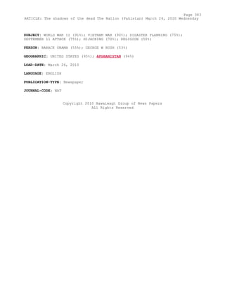 SUBJECT: WORLD WAR II (91%); VIETNAM WAR (90%); DISASTER PLANNING (75%);
SEPTEMBER 11 ATTACK (75%); HIJACKING (70%); RELIGION (50%)
PERSON: BARACK OBAMA (55%); GEORGE W BUSH (53%)
GEOGRAPHIC: UNITED STATES (95%); AFGHANISTAN (94%)
LOAD-DATE: March 26, 2010
LANGUAGE: ENGLISH
PUBLICATION-TYPE: Newspaper
JOURNAL-CODE: NAT
Copyright 2010 Nawaiwaqt Group of News Papers
All Rights Reserved
Page 383
ARTICLE: The shadows of the dead The Nation (Pakistan) March 24, 2010 Wednesday
 