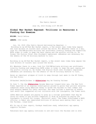 140 of 214 DOCUMENTS
The Public Record
June 18, 2010 Friday 2:37 PM EST
Global War Racket Exposed: Trillions in Resources &
Funding Our Enemies
BYLINE: David DeGraw
LENGTH: 2962 words
Jun. 18, 2010 (The Public Record delivered by Newstex) --
Building on my Af-Pak War Racket report, a few recent news items help expose
the true drivers of current wars around the world. #1) Wherever there is a war,
look for CIA/IMF/private military war profiteers covertly funding and supporting
BOTH sides in order to keep the wars raging and the profits rolling in. As
former CIA Station Chief John Stockwell explained: oeEnemies are necessary for
the wheels of the US military machine to turn.
Building on my Af-Pak War Racket report, a few recent news items help expose the
true drivers of current wars around the world.
#1) Wherever there is a war, look for CIA/IMF/private military war profiteers
covertly funding and supporting BOTH sides in order to keep the wars raging and
the profits rolling in. As former CIA Station Chief John Stockwell explained:
oeEnemies are necessary for the wheels of the US military machine to turn.
Heres an important glimpse of truth to seep through last week in the NY Times,
via Raw Story:
US-backed [#x2dc]bribes in Afghanistan may be funding Taliban
On June 7, the day Afghanistan became Americas longest-ever war, the New York
Times reported on an ongoing investigation poised to prove that private security
companies oeare using American money to bribe the Taliban to fuel combat and
thus enhance demand for their services. The news follows a oeseries of events
last month that suggested all-out collusion with the insurgents, the Times said.
oeThe American people are paying to prop up a corrupt government that may be
using our money to pay private companies to drum up business by paying the
insurgents to attack our troops, [Kucinich] said¦. The Times interviewed a NATO
official in Kabul who oebelieved millions of dollars were making their way to
the Taliban. [read more]
#2) On top of that report, Sundays headlines read, oePakistani spy agency
supports Taliban:
Pakistans main spy agency continues to arm and train the Taliban and is even
Page 384
 