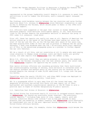 represented on the groups leadership council despite U.S. pressure to sever ties
and billions in aid to combat the militants, said a research report released
Sunday.
The findings could heighten tension between the two countries and raise further
questions about U.S. success in Afghanistan since Pakistani cooperation is seen
as key to defeating the Taliban, which seized power in Kabul in the 1990s with
Islamabads support.
U.S. officials have suggested in the past that current or former members of
Pakistans powerful Inter-Services Intelligence agency, or ISI, have maintained
links to the Taliban despite the governments decision to denounce the group in
2001 under U.S. pressure. [read more]
First off, these two reports are really not news at all. Reports of American tax
dollars ending up in the hands of the Taliban have been coming out since the
start of the war and the ISI, as the CIA has been well aware of for years now,
has been playing both sides of this war and is pivotal in keeping the war going.
Secondly, I have long wondered when the CIA / US military would start exposing
all of this in the mainstream propaganda press as a pretext to further expand
the war into Pakistan.
#3) As a result of all this, and not surprising at all to people who were paying
close attention to Obamas surge strategy, costs and death counts are quickly
rising. Jim Lobe reports from Afghanistan that the oeNews is Bad.
While U.S. officials insist they are making progress in reversing the momentum
built up by the Taliban insurgency over the last several years, the latest news
from Afghanistan suggests the opposite may be closer to the truth.
Even senior military officials are conceding privately that their much-touted
new counterinsurgency strategy of oeclear, hold and build in contested areas of
the Pashtun southern and eastern parts of the country are not working out as
planned despite the oesurge of some 20,000 additional U.S. troops over the past
six months.
Casualties among the nearly 130,000 U.S. and other NATO troops now deployed in
Afghanistan are also mounting quickly. [read more]
#4) In a propaganda effort to spin away from all the latest bad news, the
desperate US military has pulled this dusty old news report out of their
back-pocket and launched a psychological operation in the NY Times to give a
positive spin in hopes of further manipulating US public opinion:
U.S. Identifies Vast Riches of Minerals in Afghanistan
The United States has discovered nearly $1 trillion in untapped mineral deposits
in Afghanistan, far beyond any previously known reserves¦. The previously
unknown deposits " including huge veins of iron, copper, cobalt, gold and
critical industrial metals like lithium " are so big and include so many
minerals that are essential to modern industry that Afghanistan could eventually
be transformed into one of the most important mining centers in the world, the
United States officials believe.
An internal Pentagon memo, for example, states that Afghanistan could become the
Page 385
Global War Racket Exposed: Trillions in Resources & Funding Our Enemies The
Public Record June 18, 2010 Friday 2:37 PM EST
 