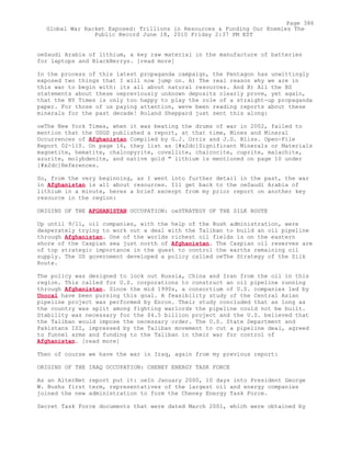 oeSaudi Arabia of lithium, a key raw material in the manufacture of batteries
for laptops and BlackBerrys. [read more]
In the process of this latest propaganda campaign, the Pentagon has unwittingly
exposed two things that I will now jump on. A) The real reason why we are in
this war to begin with: its all about natural resources. And B) All the BS
statements about these oepreviously unknown deposits clearly prove, yet again,
that the NY Times is only too happy to play the role of a straight-up propaganda
paper. For those of us paying attention, weve been reading reports about these
minerals for the past decade! Roland Sheppard just sent this along:
oeThe New York Times, when it was beating the drums of war in 2002, failed to
mention that the USGS published a report, at that time, Mines and Mineral
Occurrences of Afghanistan Compiled by G.J. Orris and J.D. Bliss. Open-File
Report 02-110. On page 16, they list as [#x2dc]Significant Minerals or Materials
magnetite, hematite, chalcopyrite, covellite, chalcocite, cuprite, malachite,
azurite, molybdenite, and native gold " lithium is mentioned on page 10 under
[#x2dc]References.
So, from the very beginning, as I went into further detail in the past, the war
in Afghanistan is all about resources. Ill get back to the oeSaudi Arabia of
lithium in a minute, heres a brief excerpt from my prior report on another key
resource in the region:
ORIGINS OF THE AFGHANISTAN OCCUPATION: oeSTRATEGY OF THE SILK ROUTE
Up until 9/11, oil companies, with the help of the Bush administration, were
desperately trying to work out a deal with the Taliban to build an oil pipeline
through Afghanistan. One of the worlds richest oil fields is on the eastern
shore of the Caspian sea just north of Afghanistan. The Caspian oil reserves are
of top strategic importance in the quest to control the earths remaining oil
supply. The US government developed a policy called oeThe Strategy of the Silk
Route.
The policy was designed to lock out Russia, China and Iran from the oil in this
region. This called for U.S. corporations to construct an oil pipeline running
through Afghanistan. Since the mid 1990s, a consortium of U.S. companies led by
Unocal have been pursing this goal. A feasibility study of the Central Asian
pipeline project was performed by Enron. Their study concluded that as long as
the country was split among fighting warlords the pipeline could not be built.
Stability was necessary for the $4.5 billion project and the U.S. believed that
the Taliban would impose the necessary order. The U.S. State Department and
Pakistans ISI, impressed by the Taliban movement to cut a pipeline deal, agreed
to funnel arms and funding to the Taliban in their war for control of
Afghanistan. [read more]
Then of course we have the war in Iraq, again from my previous report:
ORIGINS OF THE IRAQ OCCUPATION: CHENEY ENERGY TASK FORCE
As an AlterNet report put it: oeIn January 2000, 10 days into President George
W. Bushs first term, representatives of the largest oil and energy companies
joined the new administration to form the Cheney Energy Task Force.
Secret Task Force documents that were dated March 2001, which were obtained by
Page 386
Global War Racket Exposed: Trillions in Resources & Funding Our Enemies The
Public Record June 18, 2010 Friday 2:37 PM EST
 