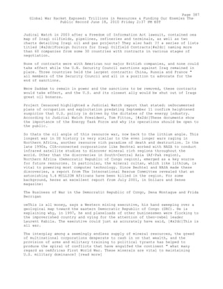 Judical Watch in 2003 after a Freedom of Information Act lawsuit, contained oea
map of Iraqi oilfields, pipelines, refineries and terminals, as well as two
charts detailing Iraqi oil and gas projects? They also had: ?? a series of lists
titled [#x2dc]Foreign Suitors for Iraqi Oilfield Contracts[#x2dc] naming more
than 60 companies from some 30 countries with contracts in various stages of
negotiation.
None of contracts were with American nor major British companies, and none could
take effect while the U.N. Security Council sanctions against Iraq remained in
place. Three countries held the largest contracts: China, Russia and France "
all members of the Security Council and all in a position to advocate for the
end of sanctions.
Were Saddam to remain in power and the sanctions to be removed, these contracts
would take effect, and the U.S. and its closest ally would be shut out of Iraqs
great oil bonanza.
Project Censored highlighted a Judicial Watch report that stated: oeDocumented
plans of occupation and exploitation predating September 11 confirm heightened
suspicion that U.S. policy is driven by the dictates of the energy industry.
According to Judicial Watch President, Tom Fitton, [#x2dc]These documents show
the importance of the Energy Task Force and why its operations should be open to
the public.
So thats the oil angle of this resource war, now back to the lithium angle. This
longest war in US history is very similar to the even longer wars raging in
Northern Africa, another resource rich paradise of death and destruction. In the
late 1990s, CIA-connected corporations like Bechtel worked with NASA to conduct
infrared satellite studies to discover mineral rich regions throughout the
world. Other than the discoveries in South-Central Asia (Af-Pak region),
Northern Africa (Democratic Republic of Congo region), emerged as a key source
for future resources. In particular, the mineral coltan, which like lithium, is
vital to powering most computer technology. Since Bechtel and NASA made these
discoveries, a report from The International Rescue Committee revealed that an
astonishing 5.4 MILLION Africans have been killed in the region. For some
background, heres an excellent report from July 2001, in Dollars and Sense
magazine:
The Business of War in the Democratic Republic of Congo, Dena Montague and Frida
Berrigan
oeThis is all money, says a Western mining executive, his hand sweeping over a
geological map toward the eastern Democratic Republic of Congo (DRC). He is
explaining why, in 1997, he and planeloads of other businessmen were flocking to
the impoverished country and vying for the attention of then-rebel leader
Laurent Kabila. The executive could just as accurately have said, [#x2dc]This is
all war.
The interplay among a seemingly endless supply of mineral resources, the greed
of multinational corporations desperate to cash in on that wealth, and the
provision of arms and military training to political tyrants has helped to
produce the spiral of conflicts that have engulfed the continent " what many
regard as oeAfricas First World War. These minerals are vital to maintaining
U.S. military dominance? [read more]
Page 387
Global War Racket Exposed: Trillions in Resources & Funding Our Enemies The
Public Record June 18, 2010 Friday 2:37 PM EST
 