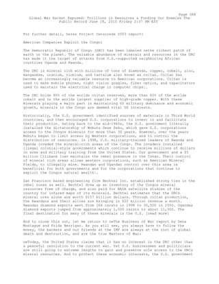 For further detail, heres Project Censoreds 2003 report:
American Companies Exploit the Congo:
The Democratic Republic of Congo (DRC) has been labeled oethe richest patch of
earth on the planet. The valuable abundance of minerals and resources in the DRC
has made it the target of attacks from U.S.-supported neighboring African
countries Uganda and Rwanda.
The DRC is mineral rich with millions of tons of diamonds, copper, cobalt, zinc,
manganese, uranium, niobium, and tantalum also known as coltan. Coltan has
become an increasingly valuable resource to American corporations. Coltan is
used to make mobile phones, night vision goggles, fiber optics, and capacitators
used to maintain the electrical charge in computer chips¦.
The DRC holds 80% of the worlds coltan reserves, more than 60% of the worlds
cobalt and is the worlds largest supplier of high-grade copper. With these
minerals playing a major part in maintaining US military dominance and economic
growth, minerals in the Congo are deemed vital US interests.
Historically, the U.S. government identified sources of materials in Third World
countries, and then encouraged U.S. corporations to invest in and facilitate
their production. Dating back to the mid-1960s, the U.S. government literally
installed the dictatorship of Mobutu Sese Seko, which gave U.S. corporations
access to the Congos minerals for more than 30 years. However, over the years
Mobutu began to limit access by Western corporations, and to control the
distribution of resources. In 1998, U.S. military-trained leaders of Rwanda and
Uganda invaded the mineral-rich areas of the Congo. The invaders installed
illegal colonial-style governments which continue to receive millions of dollars
in arms and military training from the United States. Our government and a $5
million Citibank loan maintains the rebel presence in the Congo. Their control
of mineral rich areas allows western corporations, such as American Mineral
Fields, to illegally mine. Rwandan and Ugandan control over this area is
beneficial for both governments and for the corporations that continue to
exploit the Congos natural wealth¦.
San Francisco based engineering firm Bechtel Inc. established strong ties in the
rebel zones as well. Bechtel drew up an inventory of the Congos mineral
resources free of charge, and also paid for NASA satellite studies of the
country for infared maps of its minerals. Bechtel estimates that the DRCs
mineral ores alone are worth $157 billion dollars. Through coltan production,
the Rwandans and their allies are bringing in $20 million revenue a month.
Rwandas diamond exports went from 166 carats in 1998 to 30,500 in 2000. Ugandas
diamond exports jumped from approximately 1,500 carats to about 11,300. The
final destination for many of these minerals is the U.S. [read more]
And to close this out, let me return to oeThe Business of War report by Dena
Montague and Frida Berrigan. As you will see, you always have to follow the
money, the bankers and our friends at the IMF are always at the root of global
death and destruction, and are the true Masters of War:
oeToday, the United States claims that it has no interest in the DRC other than
a peaceful resolution to the current war. Yet U.S. businessmen and politicians
are still going to extreme lengths to gain and preserve sole access to the DRCs
mineral resources. And to protect these economic interests, the U.S. government
Page 388
Global War Racket Exposed: Trillions in Resources & Funding Our Enemies The
Public Record June 18, 2010 Friday 2:37 PM EST
 