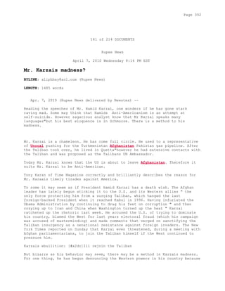 141 of 214 DOCUMENTS
Rupee News
April 7, 2010 Wednesday 8:16 PM EST
Mr. Karzais madness?
BYLINE: aliphbay@aol.com (Rupee News)
LENGTH: 1485 words
Apr. 7, 2010 (Rupee News delivered by Newstex) --
Reading the speeches of Mr. Hamid Karzai, one wonders if he has gone stark
raving mad. Some may think that Hamids Anti-Americanism is an attempt at
self-suicide. However sagacious analyst know that Mr Karzai speaks many
languages"but his best eloquence is in Schmooze. There is a method to his
madness.
Mr. Karzai is a chameleon. He has come full circle. He used to a representative
of Unocal pushing for the Turkmenistan Afghanistan Pakistan gas pipeline. After
the Taliban took over, he lived in Quetta"however he had extensive contacts with
the Taliban and was proposed as the Talibans UN Ambassador.
Today Mr. Karzai knows that the US is about to leave Afghanistan. Therefore it
suits Mr. Karzai to be Anti-American.
Tony Karan of Time Magazine correctly and brilliantly describes the reason for
Mr. Karaais timely tirades against America.
To some it may seem as if President Hamid Karzai has a death wish. The Afghan
leader has lately begun sticking it to the U.S. and its Western allies " the
only force protecting him from a surging Taliban, which hanged the last
foreign-backed President when it reached Kabul in 1996. Having infuriated the
Obama Administration by continuing to drag his feet on corruption " and then
cozying up to Iran and China when Washington turned up the heat " Karzai
ratcheted up the rhetoric last week. He accused the U.S. of trying to dominate
his country, blamed the West for last years electoral fraud (which his campaign
was accused of masterminding) and made comments that verged on sanctifying the
Taliban insurgency as a oenational resistance against foreign invaders. The New
York Times reported on Sunday that Karzai even threatened, during a meeting with
Afghan parliamentarians, to join the Taliban himself if the West continued to
pressure him.
Karzais ebullition: [#x2dc]Ill rejoin the Taliban
But bizarre as his behavior may seem, there may be a method in Karzais madness.
For one thing, he has begun denouncing the Western powers in his country because
Page 392
 