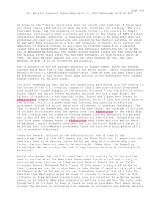 he knows he can " Karzai would have been cut adrift some time ago if there were
any other viable alternative on whom the U.S. could pin its strategy. The wily
President knows that the presence of foreign forces in his country is deeply
unpopular, particularly when civilians are killed in the course of NATO military
operations. Karzai, moreover, is humiliated and shown to be powerless when his
protestations over such operations are ignored by his Western patrons. So while
he may have been installed by a U.S.-led invasion, if Karzai is to survive the
departure of Western forces, he will have to reinvent himself as a national
leader with an independent power base. Hes obviously determined not to go the
way of Mohammad Najibullah, the former Soviet-backed leader who was executed by
the Taliban seven years after the Red Army withdrew. So from Karzais point of
view, hes pushing back against the U.S. not only because he can, but also
because he must if he is to survive politically.
The US occupation has not brought security to Afghan women. There are several
factors which have led to the impasse in the White House. AfPak countercurrents
beyond the Oxus to AfPakAzUzbKazTurkKyr-istan. Some of them has been identified
by Bob Woodward in his recent front page article in the Washington Post. Obamas
Afghan timeout vs. Mullens surge.
Its worth remembering that Karzai was essentially parachuted into the country in
the course of the U.S. invasion, tapped to lead a new post-Taliban government
that would be founded largely on the Northern Alliance " the coalition of ethnic
Tajik, Uzbek and Hazara former mujahedin warlords who had always fought the
Taliban. A chieftain in the Popolzai tribe, Karzai was a prominent leader in
Afghanistans largest ethnic group, the Pashtun, which is also the social base of
the Taliban. Still, his power base was limited, and creating an effective
government forced him to cut deals with all manner of unsavory characters. The
CIA, it should be remembered, was doing the same thing: the hundreds of millions
of dollars in suitcases that the agency took into Afghanistan in the early days
of the invasion was not aimed at funding womens literacy projects; its purpose
was to buy off the local warlords who control all the valleys, recognizing the
fact that power changes hands in Afghanistan when those warlords switch their
allegiances. Karzai probably considers the U.S. political leadership naive for
believing that a pro-Western government there can survive without paying off a
lot of unsavory characters.
There are several factions in the administration. One of them is the
geostrategic reality that NATO doesnt buy the Obama Doctrine. It seems that the
oeExiters seem to be winning. oeCan Karzai get away with a stolen election-
Carter. Various Democrats seem to be warning Mr. Obama about the impending
catastrophe. We are running the risk of replicating the fate of the Soviets Mr.
Brzezinski.
Karzai also knows that the U.S. commitment in his country is finite, and the
need to survive after the Americans leave makes him more inclined to rely on
such established hard men as Uzbek warlord General Rashid Dostum and Tajik
strongman General Mohammed Fahim " even if that means turning a blind eye to
their transgressions. He is also keen to take charge of negotiating a political
settlement with the Taliban on his own timetable, and with less of a role for
Pakistan than Washington might be ready to concede to Islamabad. Just as U.S.
influence in Iraq declined precipitously once its intention to withdraw became
clear, so is Karzais game plan premised on getting along without the U.S., even
though hell do his best to keep it there as long as possible. That means going
through the motions of satisfying U.S. demands on corruption and reform, without
Page 393
Mr. Karzais madness? Rupee News April 7, 2010 Wednesday 8:16 PM EST
 