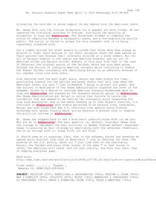alienating the hard men on whose support he may depend once the Americans leave.
Mr. Obama fell into the routine acceptance for a request for more troops. He has
repeated the historical mistakes of Vietnam. Justifying the Banality of
Occupation in Iraq and Afghanistan: The Thinktanks attempt to complete the
circle of complicity between a sycophantic press, and a non-inquisitive servile
public. The nation is forced to accept the only argument that it is being
repeatedly inundated with.
Its a common mistake for great powers to assume that those whom they engage as
proxies to fight their battles or run their satrapies share the same agenda as
their patrons just because their interests coincide at a given moment. But not
all of Karzais enemies in the region are Americas enemies, and not all of
Americas allies are Karzais allies. Nowhere is this more true than in the case
of Pakistan, the original patron of the Taliban, which has also been going
through the motions of indulging American concerns while continuing to enable
the Afghan Taliban insurgency and identifying Karzai as an adversary because of
his regimes close ties with India.
Like Pakistan over the past eight years, Karzai has been biding his time,
positioning himself for the battles and power shifts that will come when the
Americans leave, his goal " like Islamabads " being to protect his power. And
the arrival in Washington of the Obama Administration signaled the onset of the
endgame. Driven by a desire to conclude Americas fiscally burdensome wars in
Iraq and Afghanistan and alarmed by the downward security spiral in Afghanistan,
the Obama Administration put Karzai on notice that failure to tackle the
corruption that was deemed to be fueling the insurgency would jeopardize his
ties with Washington. And in the weeks leading up to last Augusts election, U.S.
officials in Afghanistan were widely perceived to be backing rival candidates.
Karzai has also noted that key U.S. officials like special envoy Richard
Holbrooke have spoken frankly about giving Pakistan a greater role in shaping
the political outcome in Afghanistan.
Mr. Obama has stepped back to ask a more basic question.Hindu Kush cul de sac:
Why are we in Afghanistan? The main question is, whether. President Obama have
the courage to implement the real solutions to Obamas Vietnam (AfPak). President
Obama is planning an Exit strategy by negotiating with the oeTaliban (Pakhtuns).
Can he go through with it? Trade First not Aid First
It should come as no surprise, then, that in the endgame, Karzai has revealed an
agenda quite distinct from that of Washington " just as Pakistan has done. The
premise of the U.S. policy, after all " just like that of the Pakistanis,
Karzai, the Taliban and every other player in the game " is that sooner or
later, the Americans will leave. And its that reality, now more than ever, that
is shaping everyones game.
Read more:
http://www.time.com/time/world/article/0,8599,1977781,00.html?xid=rss-topstories#ixzz0kSeYkm
Filed under: , , , , , Tagged: ,
Newstex ID: RPNW-5065-43656600
SUBJECT: RELIGION (93%); REBELLIONS & INSURGENCIES (90%); MUSLIMS & ISLAM (90%);
WAR & CONFLICT (89%); POLITICS (87%); RIOTS (74%); EMBASSIES & CONSULATES (74%);
US PRESIDENTS (74%); FRAUD & FINANCIAL CRIME (70%); TALKS & MEETINGS (70%);
Page 394
Mr. Karzais madness? Rupee News April 7, 2010 Wednesday 8:16 PM EST
 