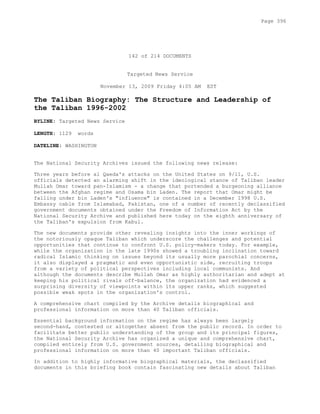 142 of 214 DOCUMENTS
Targeted News Service
November 13, 2009 Friday 4:05 AM EST
The Taliban Biography: The Structure and Leadership of
the Taliban 1996-2002
BYLINE: Targeted News Service
LENGTH: 1129 words
DATELINE: WASHINGTON
The National Security Archives issued the following news release:
Three years before al Qaeda's attacks on the United States on 9/11, U.S.
officials detected an alarming shift in the ideological stance of Taliban leader
Mullah Omar toward pan-Islamism - a change that portended a burgeoning alliance
between the Afghan regime and Osama bin Laden. The report that Omar might be
falling under bin Laden's "influence" is contained in a December 1998 U.S.
Embassy cable from Islamabad, Pakistan, one of a number of recently declassified
government documents obtained under the Freedom of Information Act by the
National Security Archive and published here today on the eighth anniversary of
the Taliban's expulsion from Kabul.
The new documents provide other revealing insights into the inner workings of
the notoriously opaque Taliban which underscore the challenges and potential
opportunities that continue to confront U.S. policy-makers today. For example,
while the organization in the late 1990s showed a troubling inclination toward
radical Islamic thinking on issues beyond its usually more parochial concerns,
it also displayed a pragmatic and even opportunistic side, recruiting troops
from a variety of political perspectives including local communists. And
although the documents describe Mullah Omar as highly authoritarian and adept at
keeping his political rivals off-balance, the organization had evidenced a
surprising diversity of viewpoints within its upper ranks, which suggested
possible weak spots in the organization's control.
A comprehensive chart compiled by the Archive details biographical and
professional information on more than 40 Taliban officials.
Essential background information on the regime has always been largely
second-hand, contested or altogether absent from the public record. In order to
facilitate better public understanding of the group and its principal figures,
the National Security Archive has organized a unique and comprehensive chart,
compiled entirely from U.S. government sources, detailing biographical and
professional information on more than 40 important Taliban officials.
In addition to highly informative biographical materials, the declassified
documents in this briefing book contain fascinating new details about Taliban
Page 396
 