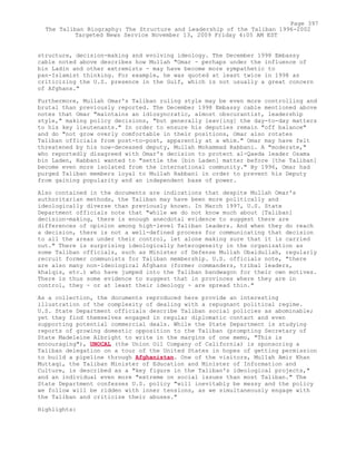 structure, decision-making and evolving ideology. The December 1998 Embassy
cable noted above describes how Mullah "Omar - perhaps under the influence of
bin Ladin and other extremists - may have become more sympathetic to
pan-Islamist thinking. For example, he was quoted at least twice in 1998 as
criticizing the U.S. presence in the Gulf, which is not usually a great concern
of Afghans."
Furthermore, Mullah Omar's Taliban ruling style may be even more controlling and
brutal than previously reported. The December 1998 Embassy cable mentioned above
notes that Omar "maintains an idiosyncratic, almost obscurantist, leadership
style," making policy decisions, "but generally leav[ing] the day-to-day matters
to his key lieutenants." In order to ensure his deputies remain "off balance"
and do "not grow overly comfortable in their positions, Omar also rotates
Taliban officials from post-to-post, apparently at a whim." Omar may have felt
threatened by his now-deceased deputy, Mullah Mohammad Rabbani. A "moderate,"
who reportedly disagreed with Omar's decision to protect al-Qaeda leader Osama
bin Laden, Rabbani wanted to "settle the [bin Laden] matter before [the Taliban]
become even more isolated from the international community." By 1996, Omar had
purged Taliban members loyal to Mullah Rabbani in order to prevent his Deputy
from gaining popularity and an independent base of power.
Also contained in the documents are indications that despite Mullah Omar's
authoritarian methods, the Taliban may have been more politically and
ideologically diverse than previously known. In March 1997, U.S. State
Department officials note that "while we do not know much about [Taliban]
decision-making, there is enough anecdotal evidence to suggest there are
differences of opinion among high-level Taliban leaders. And when they do reach
a decision, there is not a well-defined process for communicating that decision
to all the areas under their control, let alone making sure that it is carried
out." There is surprising ideologically heterogeneity in the organization as
some Taliban officials, such as Minister of Defense Mullah Obaidullah, regularly
recruit former communists for Taliban membership. U.S. officials note, "there
are also many non-ideological Afghans (former commanders, tribal leaders,
khalqis, etc.) who have jumped into the Taliban bandwagon for their own motives.
There is thus some evidence to suggest that in provinces where they are in
control, they - or at least their ideology - are spread thin."
As a collection, the documents reproduced here provide an interesting
illustration of the complexity of dealing with a repugnant political regime.
U.S. State Department officials describe Taliban social policies as abominable;
yet they find themselves engaged in regular diplomatic contact and even
supporting potential commercial deals. While the State Department is studying
reports of growing domestic opposition to the Taliban (prompting Secretary of
State Madeleine Albright to write in the margins of one memo, "This is
encouraging"), UNOCAL (the Union Oil Company of California) is sponsoring a
Taliban delegation on a tour of the United States in hopes of getting permission
to build a pipeline through Afghanistan. One of the visitors, Mullah Amir Khan
Muttaqi, the Taliban Minister of Education and Minister of Information and
Culture, is described as a "key figure in the Taliban's ideological projects,"
and an individual even more "extreme on social issues than most Taliban." The
State Department confesses U.S. policy "will inevitably be messy and the policy
we follow will be ridden with inner tensions, as we simultaneously engage with
the Taliban and criticize their abuses."
Highlights:
Page 397
The Taliban Biography: The Structure and Leadership of the Taliban 1996-2002
Targeted News Service November 13, 2009 Friday 4:05 AM EST
 