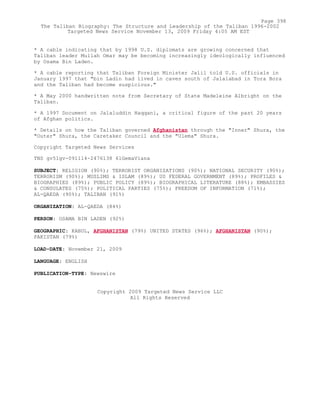 * A cable indicating that by 1998 U.S. diplomats are growing concerned that
Taliban leader Mullah Omar may be becoming increasingly ideologically influenced
by Osama Bin Laden.
* A cable reporting that Taliban Foreign Minister Jalil told U.S. officials in
January 1997 that "bin Ladin had lived in caves south of Jalalabad in Tora Bora
and the Taliban had become suspicious."
* A May 2000 handwritten note from Secretary of State Madeleine Albright on the
Taliban.
* A 1997 Document on Jalaluddin Haqqani, a critical figure of the past 20 years
of Afghan politics.
* Details on how the Taliban governed Afghanistan through the "Inner" Shura, the
"Outer" Shura, the Caretaker Council and the "Ulema" Shura.
Copyright Targeted News Services
TNS gv51gv-091114-2476138 61GemaViana
SUBJECT: RELIGION (90%); TERRORIST ORGANIZATIONS (90%); NATIONAL SECURITY (90%);
TERRORISM (90%); MUSLIMS & ISLAM (89%); US FEDERAL GOVERNMENT (89%); PROFILES &
BIOGRAPHIES (89%); PUBLIC POLICY (89%); BIOGRAPHICAL LITERATURE (88%); EMBASSIES
& CONSULATES (75%); POLITICAL PARTIES (75%); FREEDOM OF INFORMATION (71%);
AL-QAEDA (90%); TALIBAN (91%)
ORGANIZATION: AL-QAEDA (84%)
PERSON: OSAMA BIN LADEN (92%)
GEOGRAPHIC: KABUL, AFGHANISTAN (79%) UNITED STATES (96%); AFGHANISTAN (90%);
PAKISTAN (79%)
LOAD-DATE: November 21, 2009
LANGUAGE: ENGLISH
PUBLICATION-TYPE: Newswire
Copyright 2009 Targeted News Service LLC
All Rights Reserved
Page 398
The Taliban Biography: The Structure and Leadership of the Taliban 1996-2002
Targeted News Service November 13, 2009 Friday 4:05 AM EST
 