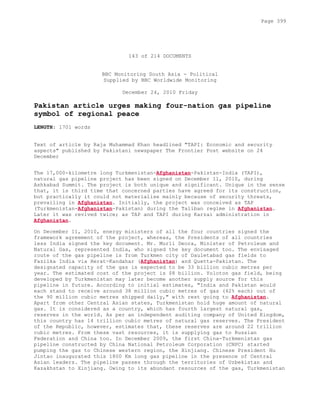143 of 214 DOCUMENTS
BBC Monitoring South Asia - Political
Supplied by BBC Worldwide Monitoring
December 24, 2010 Friday
Pakistan article urges making four-nation gas pipeline
symbol of regional peace
LENGTH: 1701 words
Text of article by Raja Muhammad Khan headlined "TAPI: Economic and security
aspects" published by Pakistani newspaper The Frontier Post website on 24
December
The 17,000-kilometre long Turkmenistan-Afghanistan-Pakistan-India (TAPI),
natural gas pipeline project has been signed on December 11, 2010, during
Ashkabad Summit. The project is both unique and significant. Unique in the sense
that, it is third time that concerned parties have agreed for its construction,
but practically it could not materialise mainly because of security threats,
prevailing in Afghanistan. Initially, the project was conceived as TAP
(Turkmenistan-Afghanistan-Pakistan) during the Taliban regime in Afghanistan.
Later it was revived twice; as TAP and TAPI during Karzai administration in
Afghanistan.
On December 11, 2010, energy ministers of all the four countries signed the
framework agreement of the project, whereas, the Presidents of all countries
less India signed the key document. Mr. Murli Deora, Minister of Petroleum and
Natural Gas, represented India, who signed the key document too. The envisaged
route of the gas pipeline is from Turkmen city of Dauletabad gas fields to
Fazilka India via Herat-Kandahar (Afghanistan) and Quetta-Pakistan. The
designated capacity of the gas is expected to be 33 billion cubic metres per
year. The estimated cost of the project is $8 billion. Yoloton gas field, being
developed by Turkmenistan may later become another supply source for this
pipeline in future. According to initial estimates, "India and Pakistan would
each stand to receive around 38 million cubic metres of gas (42% each) out of
the 90 million cubic metres shipped daily," with rest going to Afghanistan.
Apart from other Central Asian states, Turkmenistan hold huge amount of natural
gas. It is considered as a country, which has fourth largest natural gas,
reserves in the world. As per an independent auditing company of United Kingdom,
this country has 14 trillion cubic metres of natural gas reserves. The President
of the Republic, however, estimates that, these reserves are around 22 trillion
cubic metres. From these vast resources, it is supplying gas to Russian
Federation and China too. In December 2009, the first China-Turkmenistan gas
pipeline constructed by China National Petroleum Corporation (CNPC) started
pumping the gas to Chinese western region, the Xinjiang. Chinese President Hu
Jintao inaugurated this 1800 Km long gas pipeline in the presence of Central
Asian leaders. The pipeline passes through the territories of Uzbekistan and
Kazakhstan to Xinjiang. Owing to its abundant resources of the gas, Turkmenistan
Page 399
 