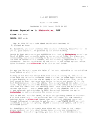 2 of 214 DOCUMENTS
Atlantic Free Press
September 8, 2009 Tuesday 11:51 PM EST
Obamas Imperative in Afghanistan: OUT!
BYLINE: R.W. Behan
LENGTH: 2210 words
Sep. 8, 2009 (Atlantic Free Press delivered by Newstex) --
by Richard W. Behan
Mr. President, you cannot continue this wretched, dishonest, disastrous war. If
you do, your legacy will be poisoned by its obscene history.
George W. Bush was planning and mobilizing his attack on Afghanistan as early as
March of 2001, some six months prior to the horrors of 9/11. The Afghan war,
consequently, has nothing remotely to do with counter-terrorism. It is not an
act even of preemptive self defense, but one of utterly unprovoked military
aggression. Expressly prohibited by the charter of the United Nations, George
Bushs incursion into Afghanistan is an international crime.
Nor was the capture of Osama bin Laden of the least importance to the Bush White
House"before or after 9/11.
Waiting on his desk when George Bush took office on January 20, 2001 was an
offer from the Taliban to surrender Osama bin Laden, an offer negotiated by the
Clinton Administration after the al Qaeda attack on the U.S.S. Cole. But Mr.
Bush turned it down. And twice more during the spring and summer of 2001 the
Bush Administration refused the offer. Then on September 11 bin Laden struck
again. Four days afterward the Taliban sweetened the offer: now they would also
shut down bin Ladens bases and training camps. Once again the White House
refused the offer. Several weeks later the Taliban repeated the offer, again
it was rejected, and on October 7, 2001, George Bush launched the war on
Afghanistan he had been planning for months on end.
This is the war, President Obama, in which you apparently intend to oesucceed.
With your dispatch of 21,000 additional American troops, you now command an
American force in Afghanistan larger than the Russians deployed there. And
General McChrystal is expected to ask for more troops"10,000-15,000 more will
constitute a oehigh risk option, 25,000 a oemedium-risk option, and 45,000 a
oelow-risk option.
Mr. President, before you commit more young American lives to the tragedy,
please confront the facts about George Bushs invasion and occupation of
Afghanistan. Instead of expanding, you must choose to end immediately this
Page 4
 