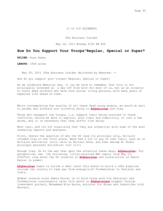 13 of 214 DOCUMENTS
The Business Insider
May 30, 2011 Monday 8:00 AM EST
How Do You Support Your Troops"Regular, Special or Super?
BYLINE: Russ Baker
LENGTH: 1858 words
May 30, 2011 (The Business Insider delivered by Newstex) --
How do you support your troops? Regular, Special or Super?
As we celebrate Memorial Day, it can be hard to remember that this is not
principally intended as a day off from work for most of us, but as an occasion
to honor dead soldiers who were once actual living persons, with many years of
expected life ahead of them.
While contemplating the reality of all these dead young people, we would do well
to ponder why soldiers are currently dying in Afghanistan and Iraq.
Those who oesupport the troops, i.e. support their being involved in those
conflicts, should be able to explain, with vigor and simplicity, in just a few
words, why it is necessary that they die"or risk dying.
Most cant, and its not surprising that they are unfamiliar with some of the most
revealing reports and analyses.
First, theres the question of why the US (and its principal ally, Britain)
invaded Iraq in the first place. Weve had a lot to say on that topic, such as on
Britains motivation (oil), more on Britain here, and then George W. Bushs
principal personal motivation (not oil!)
Enough Iraq. On to the war that gets the attention these days, Afghanistan. For
perspective, see the following, little-recalled BBC report from May 13,
2002"not long after the US invasion of Afghanistan and installation of Hamid
Karzai in power:
Afghanistan hopes to strike a deal later this month to build a $2bn pipeline
through the country to take gas from energy-rich Turkmenistan to Pakistan and
India.
Afghan interim ruler Hamid Karzai is to hold talks with his Pakistani and
Turkmenistan counterparts later this month on Afghanistans biggest foreign
investment project, Mohammad Alim Razim, minister for Mines and Industries told
Reuters.
Page 40
 