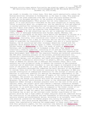 has sought to broaden its client base. This deal would substantially reduce the
Russian political influence on Turkmenistan in the days to come. This pipeline
as well as the other pipelines from CARs to China seriously bothers United
States and its European partners. In the wording of Turkmen President,
Kurbanguly Berdymukhamedov: "This project has not only commercial or economic
value. It is also political." President Hu was also categorical in saying that,
"China is positive about our co-operation, and the opening of this gas pipeline
is another platform for collaboration and co-operation between our friendly
nations." Apart from others, the Eni Oil and Gas Company of Italy, has recently
desired to construct this gas pipeline from Turkmenistan to Pakistan and India.
Indeed, Unocal, a US led consortium, was all set to undertake the project in
1990s, once it developed differences with Taliban regime. Whereas, the
consortium is considered as the basic force behind the emergence of Taliban as a
power in mid 1990s. It funded the Taliban militia for gaining a foothold in
Afghanistan. Initially, this consortium also locked in fierce competition with
Argentina's Bridas to win a deal to construct and run the route. The latter was
ready to undertake the construction at a cheaper rate and in a record period.
However, the US consortium had other strategic objectives linked with the
pipeline, which Afghans did not agree in 1990s. Following the overthrow of
Taliban regime in Afghanistan in 2001, the heads of state of Afghanistan,
Pakistan, and Turkmenistan met in Islamabad in May 2002. They agreed t o
constitute a steering committee, consisting of oil and gas ministers of three
states (Turkmenistan, Afghanistan, and Pakistan). The committee requested the
Asian Development Bank (ADB) for the requisite funding and technical assistance.
The ADB after necessary analysis of the project, promised assistance for,
"financing a techno-economic feasibility study that covered pipeline routing,
preliminary design, cost estimates, and rapid environmental impact assessment,
and to assess volume-price sensitivity." In phase-1, ADB also supported a market
study on demand for natural gas in Pakistan and northern India, and a risk
analysis and risk mitigation study to address the concerns of gas-consuming
countries and of downstream consumers in case gas supply is disrupted along the
route of the pipeline. In a way, ADB, which is acting as the secretariat of the
project, vigorously persuaded and compelled the basic partners of the agreement
to include India into it? The technical assistance by the designers of ADB also
include construction of underground reservoirs for the storage of natural gas in
Pakistan in sufficient quantity for meeting the emergency requirements of the
consumer countries, in case of shortage of supply at the source or interruption
in between. The project is significant, because it is the first formal effort
for linking the energy rich Central Asia with the energy deficient South Asia.
Moreover, the project would provide an outlet to the landlocked Central Asian
Republics (CARs) through a shortest possible route for the rest of the world. At
regional level, the project would lead towards a regional integration between
the South and Central Asia. The regional resources would be consumed by regional
countries. It is worth mentioning that as compared to the former routes of oil
and gas from CARs to rest of the world through Russia, Pakistan provides
shortest access to CARs for export and transportation of their natural resources
via Arabian Sea as well as the overland route. Another significance of the
project would be that a huge number of human resources would be committed during
the construction of the pipeline and even thereafter on monitoring, storage and
security related and miscellaneous duties. According to an estimate, over 12,000
jobs would be created for the Afghan people only during the pipeline
construction. This would provide employment to the people in their respective
areas, thus substantially reducing the unemployment in these countries. Apart
from this optimistic aspect, for the countries like Pakistan and Afghanistan,
the project would bring a huge amount of the transit fee, as the pipeline covers
Page 400
Pakistan article urges making four-nation gas pipeline symbol of regional peace
BBC Monitoring South Asia - PoliticalSupplied by BBC Worldwide Monitoring
December 24, 2010 Friday
 