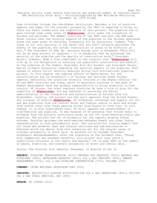 huge stretches through the Pak-Afghan territories. Besides, a lot of positive
aspects and hopes for the economic prosperity the TAPI is expected to bring in,
there are fears linked with the completion of this project. The pipeline has to
pass through some rowdy areas of Afghanistan, still under the occupation of
Taliban and warlords. The member countries of the TAPI and even the ADB have
shown concern over the security aspects of the pipeline in the Taliban dominated
areas and some areas of Pakistan, frequently hit by terrorists. Indeed, "the
issue is not only security in the sense that you can't actually guarantee the
safety of the pipeline, but actual construction is going to be difficult as
well." The President of ADB, Mr. Haruhiko Kuroda said in Ashkabad: "This will
not be an easy project to complete - it is mandatory that we guarantee the
security of the pipeline and the quality of construction work." President
Karzai, however, made a firm commitment on the occasion that "Afghanistan will
live up to its obligations in ensuring the pipeline's construction and safety".
On the sideline of the Summit, President Asif Ali Zardari and President Karzai
had an in-depth discussion regarding the security aspects of the pipeline. Both
agreed to ensure strict security measures during this multinational pipeline
project. In this regard, the ongoing efforts of Hamid Karzai for the
reconciliation and re-integratio n of Taliban and warlords needs further
impetus. Definitely the countries directly involved in the Afghan affairs; the
US and NATO countries and India, which is massively involved in the garb of
Afghan development have the primary responsibility to bring stability in that
country. Of course, the other regional countries do have a role to play for the
stability of Afghanistan, the way Pakistan is assisting the Karzai
administration in the integration and reconciliation of Taliban with his
Government. Luckily, the project has the tacit approval from the United States,
the occupier of hostile Afghanistan. US otherwise, encourage and support all oil
and gas pipelines from the Central Asian and Caspian region to Asia and Europe
from routes other than those passing either from Russia or from Iran. In this
regard, it is also highlighted that, US still opposes the establishment of
Iran-Pakistan gas pipeline. It was because of US pressure that forced India to
withdraw from the project, previously known as the IPI (Iran-Pakistan-India) gas
pipeline. The project had lot of prospects for the rapidly growing Indian
economy. Pakistan welcomes the much-awaited Ashkabad Summit and token Indian
representation in this presidential moot. The terrorist-hit country expect that
all those who promote, abet and finance terrorism and sub-nationalism in
Pakistan would now desist from this nefarious act for the greater cause of
economic prosperity in South Asia. As pointed out by Turkmen President
Gurbanguli Berdymukhamedov, after the signature on the document that, "Along
with commercial and economic benefits, this project will also yield a
stabilising influence on the region and beyond," let us make TAPI as the symbol
of peace, stability, and economic prosperity of South and Central Asia.
Source: The Frontier Post website, Peshawar, in English 24 Dec 10
SUBJECT: PIPELINE TRANSPORTATION (91%); NATURAL GAS PRODUCTS (91%); NATURAL GAS
PIPELINES (90%); PETROLEUM PRODUCTS (89%); OIL & GAS INDUSTRY (89%); ENERGY
DEPARTMENTS (77%); OIL & GAS PIPELINE CONSTRUCTION (77%); TALIBAN (73%)
COMPANY: CHINA NATIONAL PETROLEUM CORP (83%)
INDUSTRY: NAICS213112 SUPPORT ACTIVITIES FOR OIL & GAS OPERATIONS (83%); SIC1389
OIL & GAS FIELD SERVICES, NEC (83%)
PERSON: HU JINTAO (51%)
Page 401
Pakistan article urges making four-nation gas pipeline symbol of regional peace
BBC Monitoring South Asia - PoliticalSupplied by BBC Worldwide Monitoring
December 24, 2010 Friday
 