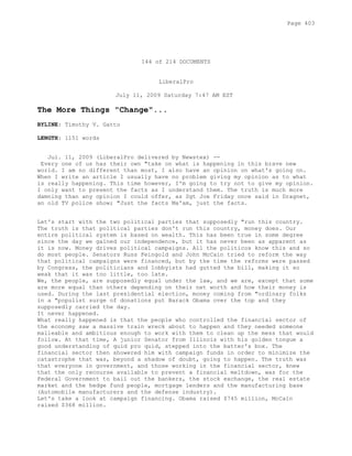 144 of 214 DOCUMENTS
LiberalPro
July 11, 2009 Saturday 7:47 AM EST
The More Things "Change"...
BYLINE: Timothy V. Gatto
LENGTH: 1151 words
Jul. 11, 2009 (LiberalPro delivered by Newstex) --
Every one of us has their own "take on what is happening in this brave new
world. I am no different than most, I also have an opinion on what's going on.
When I write an article I usually have no problem giving my opinion as to what
is really happening. This time however, I'm going to try not to give my opinion.
I only want to present the facts as I understand them. The truth is much more
damning than any opinion I could offer, as Sgt Joe Friday once said in Dragnet,
an old TV police show; "Just the facts Ma'am, just the facts.
Let's start with the two political parties that supposedly "run this country.
The truth is that political parties don't run this country, money does. Our
entire political system is based on wealth. This has been true in some degree
since the day we gained our independence, but it has never been as apparent as
it is now. Money drives political campaigns. All the politicos know this and so
do most people. Senators Russ Feingold and John McCain tried to reform the way
that political campaigns were financed, but by the time the reforms were passed
by Congress, the politicians and lobbyists had gutted the bill, making it so
weak that it was too little, too late.
We, the people, are supposedly equal under the law, and we are, except that some
are more equal than others depending on their net worth and how their money is
used. During the last presidential election, money coming from "ordinary folks
in a "populist surge of donations put Barack Obama over the top and they
supposedly carried the day.
It never happened.
What really happened is that the people who controlled the financial sector of
the economy saw a massive train wreck about to happen and they needed someone
malleable and ambitious enough to work with them to clean up the mess that would
follow. At that time, A junior Senator from Illinois with his golden tongue a
good understanding of quid pro quid, stepped into the batter's box. The
financial sector then showered him with campaign funds in order to minimize the
catastrophe that was, beyond a shadow of doubt, going to happen. The truth was
that everyone in government, and those working in the financial sector, knew
that the only recourse available to prevent a financial meltdown, was for the
Federal Government to bail out the bankers, the stock exchange, the real estate
market and the hedge fund people, mortgage lenders and the manufacturing base
(Automobile manufacturers and the defense industry).
Let's take a look at campaign financing. Obama raised $745 million, McCain
raised $368 million.
Page 403
 
