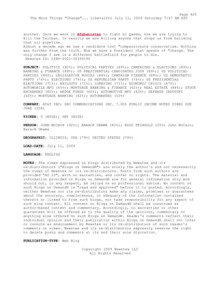 another. Once we were in Afghanistan to fight al Qaeda, now we are trying to
kill the Taliban. In reality we are killing anyone that stops us from building
that oil pipeline.
Almost a decade ago we saw a candidate tout "compassionate conservatism. Nothing
was further from the truth. Now we have a President that speaks of "change. The
only change I see is a different battlefield for people to die.
Newstex ID: LIBP-0001-36399196
SUBJECT: POLITICS (90%); POLITICAL PARTIES (89%); CAMPAIGNS & ELECTIONS (89%);
BANKING & FINANCE (89%); US PRESIDENTIAL CANDIDATES 2008 (89%); US POLITICAL
PARTIES (88%); LEGISLATIVE BODIES (88%); CAMPAIGN FINANCE (88%); US DEMOCRATIC
PARTY (74%); ELECTIONS (74%); US REPUBLICAN PARTY (74%); US PRESIDENTIAL
ELECTIONS (71%); BAILOUTS (71%); LOBBYING (71%); ECONOMIC CRISIS (67%);
AUTOMOBILE MFG (65%); MORTGAGE BANKING & FINANCE (62%); REAL ESTATE (88%); STOCK
EXCHANGES (60%); HEDGE FUNDS (60%); AUTOMOTIVE MFG (60%); DEFENSE INDUSTRY
(60%); MORTGAGE BANKING (60%); AUTOMAKERS (50%)
COMPANY: AT&T INC; SBC COMMUNICATIONS INC. 7.00% PUBLIC INCOME NOTES PINES DUE
JUNE 12041
TICKER: T (NYSE); SBT (NYSE)
PERSON: JOHN MCCAIN (92%); BARACK OBAMA (82%); RUSS FEINGOLD (55%) John McCain;
Barack Obama
GEOGRAPHIC: ILLINOIS, USA (79%) UNITED STATES (79%)
LOAD-DATE: July 11, 2009
LANGUAGE: ENGLISH
NOTES: The views expressed on blogs distributed by Newstex and its
re-distributors ("Blogs on Demand®") are solely the author's and not necessarily
the views of Newstex or its re-distributors. Posts from such authors are
provided "AS IS", with no warranties, and confer no rights. The material and
information provided in Blogs on Demand® are for general information only and
should not, in any respect, be relied on as professional advice. No content on
such Blogs on Demand® is "read and approved" before it is posted. Accordingly,
neither Newstex nor its re-distributors make any claims, promises or guarantees
about the accuracy, completeness, or adequacy of the information contained
therein or linked to from such blogs, nor take responsibility for any aspect of
such blog content. All content on Blogs on Demand® shall be construed as
author-based content and commentary. Accordingly, no warranties or other
guarantees will be offered as to the quality of the opinions, commentary or
anything else offered on such Blogs on Demand®. Reader's comments reflect their
individual opinion and their publication within Blogs on Demand® shall not infer
or connote an endorsement by Newstex or its re-distributors of such reader's
comments or views. Newstex and its re-distributors expressly reserve the right
to delete posts and comments at its and their sole discretion.
PUBLICATION-TYPE: Web Blog
Copyright 2009 Newstex LLC
All Rights Reserved
Page 405
The More Things "Change"... LiberalPro July 11, 2009 Saturday 7:47 AM EST
 