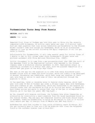 145 of 214 DOCUMENTS
World Gas Intelligence
November 18, 2009
Turkmenistan Turns Away From Russia
SECTION: WHAT'S NEW
LENGTH: 556 words
Expected first flows of Turkmen gas late this year to China via the recently
completed 2,000 kilometer, 40 billion cubic meter per year (3.9 billion cubic
foot per day) pipeline that runs across Uzbekistan and Kazakhstan to the Chinese
border couldn't come soon enough for Ashkhabad, which is on an accelerated
campaign to line up new outlets following the April suspension of all its gas
sales to Russia.
Unfortunately for Turkmenistan, it will take several years for initial flows of
5 Bcm/yr to get to full volume under state Turkmengas's 30-year sales and
purchase agreement with China National Petroleum Corp. (CNPC).
Initial throughput is to come from a gas processing plant that CNPC has built at
the Amandepe field in the Bagtiyarlyk contract area awarded to the Chinese
company under a production sharing agreement in 2007. Bagtiyarlyk output is
expected to increase to 13 Bcm/yr next year, with the planned completion of a
second CNPC gas plant at the Altyn Asyr field.
The rest of the gas for the pipeline is to come from newly discovered giant
Turkmen fields such as Osman and South Yolotan, which are likely to be developed
in phases. Kazakhstan and Uzbekistan, which have large gas reserves of their
own, also have an option to send some of their own production through the
pipeline to China.
In the meantime, talks on resuming sales to Russian state Gazprom, which last
year took some 50 Bcm of Turkmen gas under a 25-year supply deal with Ashkhabad,
have gone nowhere as yet. Turkmenistan, which has threatened to sue Gazprom for
causing losses that are estimated as high as $1 billion per month, is demanding
much higher prices and wants to ensure that none of the gas is re-exported to
Ukraine, as it has been for years (WGI Sep.9,p4) .
As the standoff with Gazprom continues, the Turkmens have given themselves an
alternative by constructing a small pipeline from the large Dauletabad field to
the Iranian border. The new spur was completed recently and flows should start
in December, enabling Turkmenistan to build up deliveries to Iran to 33 million
cubic meters per day (12 Bcm/yr) from 25 MMcm/d now (WGI Aug.19,p3) .
Ashkhabad has said that volumes to Iran could ultimately reach 20 Bcm/yr. All
the gas currently goes to Iran via a 200 km pipeline that links the Korpedzhe
field to the northern Iranian town of Kord Kui.
Page 407
 