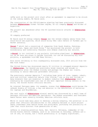 oeThe work on the project will start after an agreement is expected to be struck
at the coming summit, Mr Razim said.
The construction of the 850-kilometre pipeline had been previously discussed
between Afghanistans former Taliban regime, US oil company Unocal and Bridas of
Argentina.
The project was abandoned after the US launched missile attacks on Afghanistan
in 1999.
US company preferred
Mr Razim said US energy company Unocal was the oelead company among those that
would build the pipeline, which would bring 30bn cubic meters of Turkmen gas to
market annually.
Unocal " which led a consortium of companies from Saudi Arabia, Pakistan,
Turkmenistan, Japan and South Korea " has maintained the project is both
economically and technically feasible once Afghan stability was secured.
oeUnocal is not involved in any projects (including pipelines) in Afghanistan,
nor do we have any plans to become involved, nor are we discussing any such
projects, a spokesman told BBC News Online¦.
Also worth reviewing is this inadequately discussed June, 2010 article from the
New York Times:
The United States has discovered nearly $1 trillion in untapped mineral deposits
in Afghanistan, far beyond any previously known reserves and enough to
fundamentally alter the Afghan economy and perhaps the Afghan war itself,
according to senior American government officials.
The previously unknown deposits " including huge veins of iron, copper, cobalt,
gold and critical industrial metals like lithium " are so big and include so
many minerals that are essential to modern industry that Afghanistan could
eventually be transformed into one of the most important mining centers in the
world, the United States officials believe.
An internal Pentagon memo, for example, states that Afghanistan could become the
oeSaudi Arabia of lithium, a key raw material in the manufacture of batteries
for laptops and BlackBerrys.
The vast scale of Afghanistans mineral wealth was discovered by a small team of
Pentagon officials and American geologists. The Afghan government and President
Hamid Karzai were recently briefed, American officials said.
While it could take many years to develop a mining industry, the potential is so
great that officials and executives in the industry believe it could attract
heavy investment even before mines are profitable, providing the possibility of
jobs that could distract from generations of war.
oeThere is stunning potential here, Gen. David H. Petraeus, commander of the
United States Central Command, said in an interview on Saturday. oeThere are a
lot of ifs, of course, but I think potentially it is hugely significant.
Page 41
How Do You Support Your Troops"Regular, Special or Super? The Business Insider
May 30, 2011 Monday 8:00 AM EST
 