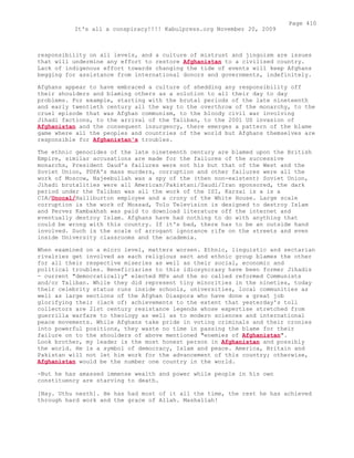 responsibility on all levels, and a culture of mistrust and jingoism are issues
that will undermine any effort to restore Afghanistan to a civilised country.
Lack of indigenous effort towards changing the tide of events will keep Afghans
begging for assistance from international donors and governments, indefinitely.
Afghans appear to have embraced a culture of shedding any responsibility off
their shoulders and blaming others as a solution to all their day to day
problems. For example, starting with the brutal periods of the late nineteenth
and early twentieth century all the way to the overthrow of the monarchy, to the
cruel episode that was Afghan communism, to the bloody civil war involving
Jihadi factions, to the arrival of the Taliban, to the 2001 US invasion of
Afghanistan and the consequent insurgency, there emerges a pattern of the blame
game where all the peoples and countries of the world but Afghans themselves are
responsible for Afghanistan's troubles.
The ethnic genocides of the late nineteenth century are blamed upon the British
Empire, similar accusations are made for the failures of the successive
monarchs, President Daud's failures were not his but that of the West and the
Soviet Union, PDPA's mass murders, corruption and other failures were all the
work of Moscow, Najeebullah was a spy of the (then non-existent) Soviet Union,
Jihadi brutalities were all American/Pakistani/Saudi/Iran sponsored, the dark
period under the Taliban was all the work of the ISI, Karzai is a is a
CIA/Unocal/Halliburton employee and a crony of the White House. Large scale
corruption is the work of Mossad, Tolo Television is designed to destroy Islam
and Pervez Kambakhsh was paid to download literature off the internet and
eventually destroy Islam. Afghans have had nothing to do with anything that
could be wrong with this country. If it's bad, there has to be an outside hand
involved. Such is the scale of arrogant ignorance rife on the streets and even
inside University classrooms and the academia.
When examined on a micro level, matters worsen. Ethnic, linguistic and sectarian
rivalries get involved as each religious sect and ethnic group blames the other
for all their respective miseries as well as their social, economic and
political troubles. Beneficiaries to this idiosyncrasy have been former Jihadis
- current "democratically" elected MPs and the so called reformed Communists
and/or Taliban. While they did represent tiny minorities in the nineties, today
their celebrity status runs inside schools, universities, local communities as
well as large sections of the Afghan Diaspora who have done a great job
glorifying their (lack of) achievements to the extent that yesterday's toll
collectors are 21st century resistance legends whose expertise stretched from
guerrilla warfare to theology as well as to modern sciences and international
peace movements. While Afghans take pride in voting criminals and their cronies
into powerful positions, they waste no time in passing the blame for their
failure on to the shoulders of above mentioned "enemies of Afghanistan".
Look brother, my leader is the most honest person in Afghanistan and possibly
the world. He is a symbol of democracy, Islam and peace. America, Britain and
Pakistan will not let him work for the advancement of this country; otherwise,
Afghanistan would be the number one country in the world.
-But he has amassed immense wealth and power while people in his own
constituency are starving to death.
[Nay. Uthu nesth]. He has had most of it all the time, the rest he has achieved
through hard work and the grace of Allah. Mashallah!
Page 410
It's all a conspiracy!!!! Kabulpress.org November 20, 2009
 