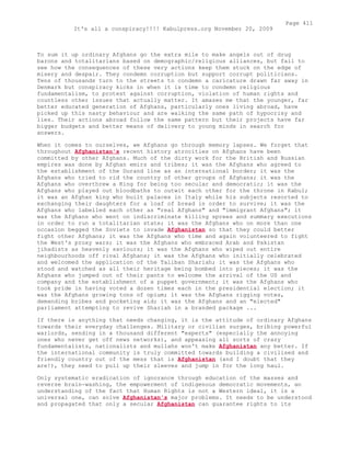 To sum it up ordinary Afghans go the extra mile to make angels out of drug
barons and totalitarians based on demographic/religious alliances, but fail to
see how the consequences of these very actions keep them stuck on the edge of
misery and despair. They condemn corruption but support corrupt politicians.
Tens of thousands turn to the streets to condemn a caricature drawn far away in
Denmark but conspiracy kicks in when it is time to condemn religious
fundamentalism, to protest against corruption, violation of human rights and
countless other issues that actually matter. It amazes me that the younger, far
better educated generation of Afghans, particularly ones living abroad, have
picked up this nasty behaviour and are walking the same path of hypocrisy and
lies. Their actions abroad follow the same pattern but their projects have far
bigger budgets and better means of delivery to young minds in search for
answers.
When it comes to ourselves, we Afghans go through memory lapses. We forget that
throughout Afghanistan's recent history atrocities on Afghans have been
committed by other Afghans. Much of the dirty work for the British and Russian
empires was done by Afghan emirs and tribes; it was the Afghans who agreed to
the establishment of the Durand line as an international border; it was the
Afghans who tried to rid the country of other groups of Afghans; it was the
Afghans who overthrew a King for being too secular and democratic; it was the
Afghans who played out bloodbaths to outwit each other for the throne in Kabul;
it was an Afghan king who built palaces in Italy while his subjects resorted to
exchanging their daughters for a loaf of bread in order to survive; it was the
Afghans who labelled each other as "real Afghans" and "immigrant Afghans"; it
was the Afghans who went on indiscriminate killing sprees and summary executions
in order to run a totalitarian state; it was the Afghans who on more than one
occasion begged the Soviets to invade Afghanistan so that they could better
fight other Afghans; it was the Afghans who time and again volunteered to fight
the West's proxy wars; it was the Afghans who embraced Arab and Pakistan
jihadists as heavenly saviours; it was the Afghans who wiped out entire
neighbourhoods off rival Afghans; it was the Afghans who initially celebrated
and welcomed the application of the Taliban Shariah; it was the Afghans who
stood and watched as all their heritage being bombed into pieces; it was the
Afghans who jumped out of their pants to welcome the arrival of the US and
company and the establishment of a puppet government; it was the Afghans who
took pride in having voted a dozen times each in the presidential election; it
was the Afghans growing tons of opium; it was the Afghans rigging votes,
demanding bribes and pocketing aid; it was the Afghans and an "elected"
parliament attempting to revive Shariah in a branded package ...
If there is anything that needs changing, it is the attitude of ordinary Afghans
towards their everyday challenges. Military or civilian surges, bribing powerful
warlords, sending in a thousand different "experts" (especially the annoying
ones who never get off news networks), and appeasing all sorts of crazy
fundamentalists, nationalists and mullahs won't make Afghanistan any better. If
the international community is truly committed towards building a civilised and
friendly country out of the mess that is Afghanistan (and I doubt that they
are!), they need to pull up their sleeves and jump in for the long haul.
Only systematic eradication of ignorance through education of the masses and
reverse brain-washing, the empowerment of indigenous democratic movements, an
understanding of the fact that Human Rights is not a Western ideal, it is a
universal one, can solve Afghanistan's major problems. It needs to be understood
and propagated that only a secular Afghanistan can guarantee rights to its
Page 411
It's all a conspiracy!!!! Kabulpress.org November 20, 2009
 