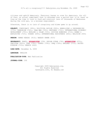 citizens and uphold democracy. Theocracy leaves no room for democracy. For all
of that, an actual commitment that is extended over a period that is at least as
long as the time it took to fund and construct tens of thousands of Madrassas
during the cold war, is a minimum requirement.
Otherwise, there is no lack of conspiracy and blame game to go around.
SUBJECT: CONSPIRACY (90%); POLITICAL ASYLUM (90%); REBELLIONS & INSURGENCIES
(77%); TERRORISM (76%); IRAQ WAR (76%); REFUGEES (75%); INTERNATIONAL ECONOMIC
DEVELOPMENT (75%); MUSLIMS & ISLAM (72%); SUICIDE BOMBINGS (71%); BOMBS &
EXPLOSIVES (71%); OCEANS (69%); INTERNATIONAL ASSISTANCE (60%); RELIGION (50%)
PERSON: HAMAD KARZAI (91%); BARACK OBAMA (91%)
GEOGRAPHIC: KABUL, AFGHANISTAN (79%) INDIAN OCEAN (76%) AFGHANISTAN (97%);
PAKISTAN (92%); IRAN (79%); TURKEY (79%); IRAQ (79%); ENGLAND (71%); UNITED
KINGDOM (71%); GREECE (56%)
LOAD-DATE: December 8, 2009
LANGUAGE: ENGLISH
PUBLICATION-TYPE: Web Publication
JOURNAL-CODE: 230
Copyright 2009 Kabulpress.org.
All Rights Reserved
Syndigate.info, Al Bawaba.com
Page 412
It's all a conspiracy!!!! Kabulpress.org November 20, 2009
 