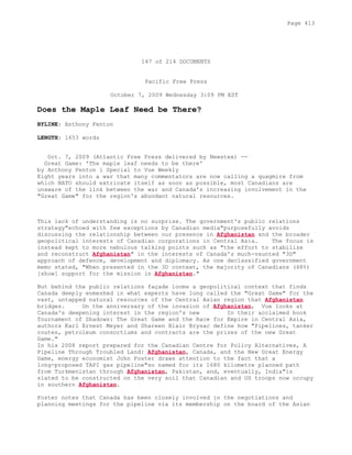 147 of 214 DOCUMENTS
Pacific Free Press
October 7, 2009 Wednesday 3:09 PM EST
Does the Maple Leaf Need be There?
BYLINE: Anthony Fenton
LENGTH: 1653 words
Oct. 7, 2009 (Atlantic Free Press delivered by Newstex) --
Great Game: 'The maple leaf needs to be there'
by Anthony Fenton l Special to Vue Weekly
Eight years into a war that many commentators are now calling a quagmire from
which NATO should extricate itself as soon as possible, most Canadians are
unaware of the link between the war and Canada's increasing involvement in the
"Great Game" for the region's abundant natural resources.
This lack of understanding is no surprise. The government's public relations
strategy"echoed with few exceptions by Canadian media"purposefully avoids
discussing the relationship between our presence in Afghanistan and the broader
geopolitical interests of Canadian corporations in Central Asia. The focus is
instead kept to more nebulous talking points such as "the effort to stabilize
and reconstruct Afghanistan" in the interests of Canada's much-vaunted "3D"
approach of defence, development and diplomacy. As one declassified government
memo stated, "When presented in the 3D context, the majority of Canadians (68%)
[show] support for the mission in Afghanistan."
But behind the public relations façade looms a geopolitical context that finds
Canada deeply enmeshed in what experts have long called the "Great Game" for the
vast, untapped natural resources of the Central Asian region that Afghanistan
bridges. On the anniversary of the invasion of Afghanistan, Vue looks at
Canada's deepening interest in the region's new In their acclaimed book
Tournament of Shadows: The Great Game and the Race for Empire in Central Asia,
authors Karl Ernest Meyer and Shareen Blair Brysac define how "Pipelines, tanker
routes, petroleum consortiums and contracts are the prizes of the new Great
Game."
In his 2008 report prepared for the Canadian Centre for Policy Alternatives, A
Pipeline Through Troubled Land: Afghanistan, Canada, and the New Great Energy
Game, energy economist John Foster draws attention to the fact that a
long-proposed TAPI gas pipeline"so named for its 1680 kilometre planned path
from Turkmenistan through Afghanistan, Pakistan, and, eventually, India"is
slated to be constructed on the very soil that Canadian and US troops now occupy
in southern Afghanistan.
Foster notes that Canada has been closely involved in the negotiations and
planning meetings for the pipeline via its membership on the board of the Asian
Page 413
 