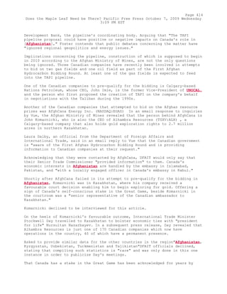 Development Bank, the pipeline's coordinating body. Arguing that "The TAPI
pipeline proposal could have positive or negative impacts on Canada's role in
[Afghanistan]," Foster contends that public debates concerning the matter have
"ignored regional geopolitics and energy issues."
Implications concerning the pipeline, construction of which is supposed to begin
in 2010 according to the Afghan Ministry of Mines, are not the only questions
being ignored. Three Canadian companies have recently been involved in attempts
to bid on two gas fields and one oil field as part of the First Afghan
Hydrocarbon Bidding Round. At least one of the gas fields is expected to feed
into the TAPI pipeline.
One of the Canadian companies to pre-qualify for the bidding is Calgary-based
Nations Petroleum, whose CEO, John Imle, is the former Vice-President of UNOCAL,
and the person who first proposed the creation of TAPI on the company's behalf
in negotiations with the Taliban during the 1990s.
Another of the Canadian companies that attempted to bid on the Afghan resource
prizes was AfghCana Energy Inc. (NASDAQ:EGAS) In an email response to inquiries
by Vue, the Afghan Ministry of Mines revealed that the person behind AfghCana is
John Komarnicki, who is also the CEO of Alhambra Resources (TSXV:ALH) , a
Calgary-based company that also holds gold exploration rights to 2.7 million
acres in northern Kazakhstan.
Laura Dalby, an official from the Department of Foreign Affairs and
International Trade, said in an email reply to Vue that the Canadian government
is "aware of the First Afghan Hydrocarbon Bidding Round and is providing
information to Canadian companies at their request."
Acknowledging that they were contacted by AfghCana, DFAIT would only say that
their Senior Trade Commissioner "provided information" to them. Canada's
economic interests in Afghanistan are handled by the embassy in Islamabad,
Pakistan, and "with a locally engaged officer in Canada's embassy in Kabul."
Shortly after AfghCana failed in its attempt to pre-qualify for the bidding in
Afghanistan, Komarnicki was in Kazakhstan, where his company received a
favourable court decision enabling him to begin exploring for gold. Offering a
sign of Canada's self-conscious stake in the Great Game, beside Komarnicki in
the courtroom was a "senior representative of the Canadian ambassador to
Kazakhstan."
Komarnicki declined to be interviewed for this article.
On the heels of Komarnicki's favourable outcome, International Trade Minister
Stockwell Day travelled to Kazakhstan to bolster economic ties with "president
for life" Nursultan Nazarbayev. In a subsequent press release, Day revealed that
Alhambra Resources is just one of 170 Canadian companies which now have
operations in the country, 40 of which have a permanent presence.
Asked to provide similar data for the other countries in the region"Afghanistan,
Kyrgyzstan, Uzbekistan, Turkmenistan and Tajikistan"DFAIT officials declined,
stating that compiling such statistics is "rare" and was only done in this one
instance in order to publicize Day's meetings.
That Canada has a stake in the Great Game has been acknowledged for years by
Page 414
Does the Maple Leaf Need be There? Pacific Free Press October 7, 2009 Wednesday
3:09 PM EST
 