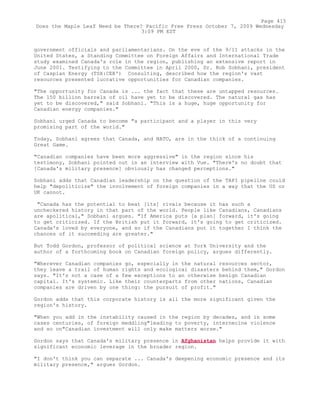 government officials and parliamentarians. On the eve of the 9/11 attacks in the
United States, a Standing Committee on Foreign Affairs and International Trade
study examined Canada's role in the region, publishing an extensive report in
June 2001. Testifying to the Committee in April 2000, Dr. Rob Sobhani, president
of Caspian Energy (TSX:CEK') Consulting, described how the region's vast
resources presented lucrative opportunities for Canadian companies.
"The opportunity for Canada is ... the fact that these are untapped resources.
The 150 billion barrels of oil have yet to be discovered. The natural gas has
yet to be discovered," said Sobhani. "This is a huge, huge opportunity for
Canadian energy companies."
Sobhani urged Canada to become "a participant and a player in this very
promising part of the world."
Today, Sobhani agrees that Canada, and NATO, are in the thick of a continuing
Great Game.
"Canadian companies have been more aggressive" in the region since his
testimony, Sobhani pointed out in an interview with Vue. "There's no doubt that
[Canada's military presence] obviously has changed perceptions."
Sobhani adds that Canadian leadership on the question of the TAPI pipeline could
help "depoliticize" the involvement of foreign companies in a way that the US or
UK cannot.
"Canada has the potential to beat [its] rivals because it has such a
uncheckered history in that part of the world. People like Canadians, Canadians
are apolitical," Sobhani argues. "If America puts [a plan] forward, it's going
to get criticized. If the British put it forward, it's going to get criticized.
Canada's loved by everyone, and so if the Canadians put it together I think the
chances of it succeeding are greater."
But Todd Gordon, professor of political science at York University and the
author of a forthcoming book on Canadian foreign policy, argues differently.
"Wherever Canadian companies go, especially in the natural resources sector,
they leave a trail of human rights and ecological disasters behind them," Gordon
says. "It's not a case of a few exceptions to an otherwise benign Canadian
capital. It's systemic. Like their counterparts from other nations, Canadian
companies are driven by one thing: the pursuit of profit."
Gordon adds that this corporate history is all the more significant given the
region's history.
"When you add in the instability caused in the region by decades, and in some
cases centuries, of foreign meddling"leading to poverty, internecine violence
and so on"Canadian investment will only make matters worse."
Gordon says that Canada's military presence in Afghanistan helps provide it with
significant economic leverage in the broader region.
"I don't think you can separate ... Canada's deepening economic presence and its
military presence," argues Gordon.
Page 415
Does the Maple Leaf Need be There? Pacific Free Press October 7, 2009 Wednesday
3:09 PM EST
 