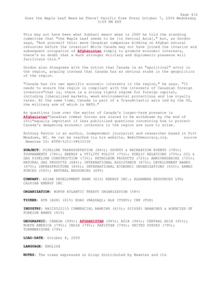 This may not have been what Sobhani meant when in 2000 he told the standing
committee that "the Maple Leaf needs to be [in Central Asia]," but, as Gordon
says, "Ask yourself this: were Canadian companies bidding on Afghan natural
resources before the invasion? While Canada may not have joined the invasion and
subsequent occupation of Afghanistan simply to promote economic interests,
there's no doubt that a much stronger military and diplomatic presence will
facilitate this."
Gordon also disagrees with the notion that Canada is an "apolitical" actor in
the region, arguing instead that Canada has an obvious stake in the geopolitics
of the region.
"Canada has its own specific economic interests in the region," he says. "It
needs to ensure the region is compliant with the interests of Canadian foreign
investors"that is, there is a strong rights regime for foreign capital,
including liberalized markets, weak environmental protections and low royalty
rates. At the same time, Canada is part of a TransAtlantic axis led by the US,
the military arm of which is NATO."
As questions loom over the matter of Canada's longer-term presence in
Afghanistan"Canadian combat forces are slated to be withdrawn by the end of
2011"equally important if less publicized questions concerning how to protect
Canada's deepening economic interests in the region are sure to arise.
Anthony Fenton is an author, independent journalist and researcher based in Pitt
Meadows, BC. He can be reached via his website, WebofDemocracy.org. source
Newstex ID: ATFR-5311-38631530
SUBJECT: PIPELINE TRANSPORTATION (86%); SPORTS & RECREATION EVENTS (78%);
TOURNAMENTS (78%); ENERGY & UTILITY POLICY (75%); PUBLIC RELATIONS (75%); OIL &
GAS PIPELINE CONSTRUCTION (73%); PETROLEUM PRODUCTS (72%); ANNIVERSARIES (72%);
NATURAL GAS PRODUCTS (68%); INTERNATIONAL ASSISTANCE (67%); DEVELOPMENT BANKS
(67%); INFRASTRUCTURE (65%); INTERNATIONAL ECONOMIC ORGANIZATIONS (65%); ARMED
FORCES (50%); NATURAL RESOURCES (89%)
COMPANY: ASIAN DEVELOPMENT BANK (61%) ENERGY INC.; ALHAMBRA RESOURCES LTD;
CASPIAN ENERGY INC
ORGANIZATION: NORTH ATLANTIC TREATY ORGANIZATION (58%)
TICKER: ATB (ASX) (61%) EGAS (NASDAQ); ALH (TSXV); CEK (TSX)
INDUSTRY: NAICS522110 COMMERCIAL BANKING (61%); SIC6081 BRANCHES & AGENCIES OF
FOREIGN BANKS (61%)
GEOGRAPHIC: CANADA (99%); AFGHANISTAN (94%); ASIA (94%); CENTRAL ASIA (91%);
NORTH AMERICA (79%); INDIA (79%); PAKISTAN (79%); UNITED STATES (79%);
TURKMENISTAN (79%)
LOAD-DATE: October 8, 2009
LANGUAGE: ENGLISH
NOTES: The views expressed on blogs distributed by Newstex and its
Page 416
Does the Maple Leaf Need be There? Pacific Free Press October 7, 2009 Wednesday
3:09 PM EST
 