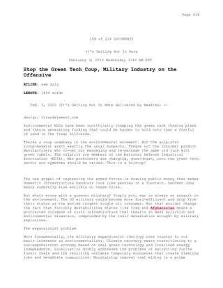 148 of 214 DOCUMENTS
It's Getting Hot In Here
February 3, 2010 Wednesday 3:40 AM EST
Stop the Green Tech Coup, Military Industry on the
Offensive
BYLINE: sam daly
LENGTH: 1894 words
Feb. 3, 2010 (It's Getting Hot In Here delivered by Newstex) --
design: lizardelement.com
Environmental NGOs have been uncritically thumping the green tech funding plank
and theyre generating funding that could be harder to hold onto than a fistful
of sand in the Iraqi oilfields.
Theres a coup underway in the environmental movement. But the golpistas
(coup-makers) arent exactly the usual suspects. Theyre not the consumer product
manufacturers who co-opt our messaging and re-package the same old junk with
green labels. The culprits are members of the National Defense Industrial
Association (NDIA). War profiteers are charging, guns-drawn, into the green tech
sector and eyebrows should be raised. This is a hold-up!
The new gospel of oegreening the armed forces is drawing public money that makes
domestic infrastructure handouts look like pennies in a fountain. oeGreen Jobs
means something else entirely to these folks.
But whats wrong with a greener military? Simply put, war is always an assault on
the environment. The US military could become more fuel-efficient and drop from
their status as the worlds largest single oil consumer. But that wouldnt change
the fact that forcibly destabilizing states like Iraq and Afghanistan means a
protracted collapse of civil infrastructure that results in mass pollution and
environmental disasters, compounded by the toxic devastation wrought by military
explosives.
The expansionist problem
More fundamentally, the militarys expansionist ideology runs counter to our
basic interests as environmentalists. Climate recovery means transitioning to a
non-expansionist economy based on real green technology and localized energy
independence. Localization doubly addresses the problems of extracting finite
fossil fuels and the resulting unstable temporary economies that create fleeting
jobs and devastate communities. Mountaintop removal coal mining is a prime
Page 418
 