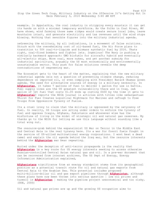 example. In Appalachia, the coal industry is stripping every mountain it can get
its hands on with a minimal temporary workforce. As the folks in Coal River, WV
have shown, wind farming those same ridges would create secure local jobs, leave
mountains intact, and generate electricity and tax revenues until the wind stops
blowing. Nothing that sensible figures into the military industrial agenda.
oeGreening the military, by all indications, is a movement of false solutions.
Struck with the overwhelming cost of oil-based fuel, the Air Force plans to
transition to 50% coal-to-liquids and biomass synthetic fuel by 2016. Thats
right, coal-fired bombers and fighter jets. Ingenious! The Navy is pushing a
similarly backward approach: GMO biofuels for aircraft; hybrid and eventually
all-electric ships. More coal, more nukes, and yet another subsidy for
industrial agriculture, arguably the US most economically and environmentally
unsustainable sector. This push for false solutions reveals the deep
contradictions of oegreening war.
The Economist gets to the heart of the matter, explaining that the new military
industrial agenda oeis not a question of preventing climate change, reducing
dependence on imported oil, or even complying with President Barack Obamas green
agenda. The need for alternative sources of energy is a military necessity. In
Afghanistan, it takes 7 gallons of fuel to deliver 1 gallon for use in battle.
Fuel supply lines are the US greatest vulnerability there and in Iraq. oeA
gallon of jet fuel that costs $1.05 ends up costing $400 by the time it gets to
Afghanistan? reports the NDIA journal in articles with titles like oeGargantuan
Thirst for Fuel Creates Logistical Nightmare for Marines and oeTough to Free
Troops From Oppressive Tyranny of Fueloe.
Its a cruel irony to claim that the military is oppressed by the oetyranny of
fuel. In reality, US troops are acting under orders to enforce the tyranny of
fuel and oppress Iraqis, Afghans, Pakistanis and whosoever else has the
misfortune of living in the midst of strategic oil and natural gas reserves. My
thanks go to the NDIA for letting me use this language without sounding like a
total wing nut.
The resource-grab behind the expansionist US War on Terror in the Middle East
and Central Asia is the real tyranny here. Its a war for fossil fuels fought in
the service of US-allied multinational energy corporations. I wont beat a dead
camel and explain the oil agenda behind the Iraq war, but the resource interests
behind the Afghanistan war bear repeating.
Buried under the deception of anti-terror propaganda is the reality that
Afghanistan is a key route for US energy interests seeking to access otherwise
Russian-controlled Central Asian natural gas and oil. In a pre-war document that
can be recovered from internet archives, The US Dept of Energy, Energy
Information Administration explained,
Afghanistans significance from an energy standpoint stems from its geographical
position as a potential transit route for oil and natural gas exports from
Central Asia to the Arabian Sea. This potential includes proposed
multi-billion-dollar oil and gas export pipelines through Afghanistan, although
these plans have now been thrown into serious question ¦ low oil prices and
turmoil in Afghanistan ¦ making the pipeline project uneconomical and too risky.
(DOE, 2000)
Oil and natural gas prices are up and the growing US occupation aims to
Page 419
Stop the Green Tech Coup, Military Industry on the Offensive It's Getting Hot In
Here February 3, 2010 Wednesday 3:40 AM EST
 