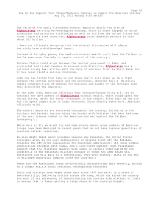 The value of the newly discovered mineral deposits dwarfs the size of
Afghanistans existing war-bedraggled economy, which is based largely on opium
production and narcotics trafficking as well as aid from the United States and
other industrialized countries. Afghanistans gross domestic product is only
about $12 billion¦.
..American officials¦recognize that the mineral discoveries will almost
certainly have a double-edged impact.
Instead of bringing peace, the newfound mineral wealth could lead the Taliban to
battle even more fiercely to regain control of the country¦.
Endless fights could erupt between the central government in Kabul and
provincial and tribal leaders in mineral-rich districts. Afghanistan has a
national mining law, written with the help of advisers from the World Bank, but
it has never faced a serious challenge.
oeNo one has tested that law; no one knows how it will stand up in a fight
between the central government and the provinces, observed Paul A. Brinkley,
deputy undersecretary of defense for business and leader of the Pentagon team
that discovered the deposits.
At the same time, American officials fear resource-hungry China will try to
dominate the development of Afghanistans mineral wealth, which could upset the
United States, given its heavy investment in the region. After winning the bid
for its Aynak copper mine in Logar Province, China clearly wants more, American
officials said¦.
The mineral deposits are scattered throughout the country, including in the
southern and eastern regions along the border with Pakistan that have had some
of the most intense combat in the American-led war against the Taliban
insurgency¦..
While were at it, we might try and name places where large numbers of American
troops have been deployed in recent years that do not have copious quantities of
precious natural resources.
We also might think about possible reasons why Pakistan, the United States
principal ally, is not very enthusiastic in helping fight off the Taliban.
Consider the oft-cited explanation for Pakistans ambivalence: its never-ending
geopolitical struggle with India. And a less-cited subtext: Some Pakistanis
suspect that the Pakistani quarrel with India is largely perpetuated by the
leadership of the Pakistani military because it keeps the army brass well
positioned and well paid in a contentious, very poor country. (Kind of how the
US military-industrial complex loved the Cold War.)
Heres how the Associated Press oh-so-briefly characterized this recently, buried
in a longer article about Pakistani oeconspiracy theories:
India and Pakistan have waged three wars since 1947 and exist in a state of
semi-hostility. Left-wing critics accuse the army, which has ruled the country
for much of its existence, of indoctrinating the country with mistrust of India
to ensure that it keeps getting a large share of the countrys budget.
Page 42
How Do You Support Your Troops"Regular, Special or Super? The Business Insider
May 30, 2011 Monday 8:00 AM EST
 