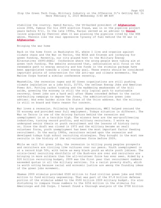 stabilize the country. Hamid Karzai, the US-backed president of Afghanistan
since 2004, famous for his 2009 election fraud, was in on the pipeline project
years before 9/11. In the late 1990s, Karzai served as an adviser to Unocal
(since acquired by Chevron) when it was planning the pipeline cited by the DOE
above. Therein lies the real oppressive tyranny of fuel behind the US war in
Afghanistan.
Bringing the war home
Back on the home front in Washington DC, where I live and organize against
climate chaos and the War on Terror, the NDIA and friends are jockeying for
green funding. Recently, our city played host to the Military Energy
Alternatives (OOTC:EGAL) Conference where the wrong people were taking aim at
green tech funding. The website announced that, oeDiscussion will focus on the
renewable path to energy security and how funds in the stimulus package have
been appropriated towards a clean energy goal. These events should be considered
important points of intervention for the anti-war and climate movements. The
Marine Corps hosted a similar conference recently.
Meanwhile, the recession rages and DC Green organizations are still pushing
climate legislation as a jobs bill, S1733, the oeClean Energy Jobs and American
Power Act. Putting carbon trading and the maddening weaknesses of the bill
aside, greening the economy is still the only logical path to sustainable
recovery. Green jobs are a hard sell after Obama conceded defeat to the racist
red-baiting campaign to depose Van Jones, the administrations green jobs
adviser. And even harder since the State of the Union address. But the military
is still on board and thats reason for concern.
War loves a recession. Following the great depression, WWII helped rescued the
US economy and provided near full employment. Todays situation is different. The
War on Terror is one of the driving factors behind the recession and
unemployment is at a terrible high. The winners here are the war-profiteering
industries, turning record profits, and military recruiters. I wrote my
undergrad senior thesis on youth recruitment and the lessons of history carry
on. Since the draft was closed in 1973 and the military became an oeall
volunteer force, youth unemployment has been the most important factor feeding
recruitment. In the early 1980s, recruiters seized upon the recession and
developed todays high school recruiting strategies. They brought in the most new
recruits in the history of the all-volunteer force before 2009.
While we call for green jobs, the recession is killing young peoples prospects
and recruiters are circling like vultures over our peers. Youth unemployment is
at a record high 50%, with twice as many black youth as white youth jobless. The
crisis-level recruiting shortfalls of the Bush-era are over and recruiters are
bringing in more soldiers than the all-volunteer force has ever seen. Aided by a
$20 billion recruiting budget, 2009 was the first year that recruitment numbers
exceeded quotas in all the military services. Its a racist poverty draft, which
is worth noting because racial and economic justice are among the founding ideas
of the green jobs movement.
Obamas 2009 stimulus provided $500 million to fund civilian green jobs and $420
million to fund military oegreening. That was part of the $7.8 billion defense
portion of the stimulus added to the $500 billion 2009 military budget. Its also
disturbing to compare those numbers to the $256 million in the stimulus for
Americorps and Job Corps. I havent found a thorough analysis of the $708 billion
Page 420
Stop the Green Tech Coup, Military Industry on the Offensive It's Getting Hot In
Here February 3, 2010 Wednesday 3:40 AM EST
 