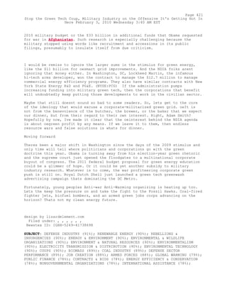 2010 military budget or the $33 billion in additional funds that Obama requested
for war in Afghanistan. Such research is especially challenging because the
military stopped using words like recruitment and accessions in its public
filings, presumably to insulate itself from due criticism.
I would be remiss to ignore the larger sums in the stimulus for green energy,
like the $11 billion for oesmart grid improvements. And the NDIA folks arent
ignoring that money either. In Washington, DC, Lockheed Martin, the infamous
hi-tech arms developer, won the contract to manage the $12.7 million to manage
commercial energy efficiency programs. They also have similar contracts with New
York State Energy R&D and PG&E. (NYSE:PCG) If the administration pumps
increasing funding into military green tech, then the corporations that benefit
will undoubtedly keep putting those developments to work in the civilian sector.
Maybe that still doesnt sound so bad to some readers. So, lets get to the core
of the ideology that would excuse a corporate-militarized green grid. oeIt is
not from the benevolence of the butcher, the brewer, or the baker that we expect
our dinner, but from their regard to their own interest. Right, Adam Smith?
Hopefully by now, Ive made it clear that the oeinterest behind the NDIA agenda
is about oegreen profit by any means. If we leave it to them, then endless
resource wars and false solutions is whats for dinner.
Moving forward
Theres been a major shift in Washington since the days of the 2009 stimulus and
only time will tell where politicians and corporations go with the green
doctrine this year. Obama is turning away from his election-year green rhetoric
and the supreme court just opened the floodgates to a multinational corporate
buyout of congress. The 2011 federal budget proposal for green energy education
could be a glimmer of hope. Or it could be yet another subsidy to military
industry research. Whatever is to come, the war profiteering corporate green
push is still on. Royal Dutch Shell just launched a green tech greenwash
advertising campaign thats dominating the DC Metro.
Fortunately, young peoples Anti-war Anti-Warming organizing is heating up too.
Lets the keep the pressure on and take the fight to the Fossil Hawks. Coal-fired
fighter jets, biofuel bombers, and an armed green jobs corps advancing on the
horizon? Thats not my clean energy future.
design by lizardelement.com
Filed under: , , , , , ,
Newstex ID: IGHH-5249-41738698
SUBJECT: DEFENSE INDUSTRY (91%); RENEWABLE ENERGY (90%); REBELLIONS &
INSURGENCIES (90%); ENERGY & ENVIRONMENT (90%); ENVIRONMENTAL & WILDLIFE
ORGANIZATIONS (90%); ENVIRONMENT & NATURAL RESOURCES (90%); ENVIRONMENTALISM
(90%); ELECTRICITY TRANSMISSION & DISTRIBUTION (90%); ENVIRONMENTAL TECHNOLOGY
(90%); COUPS (90%); BIOMASS (89%); COAL INDUSTRY (89%); DEFENSE SECTOR
PERFORMANCE (89%); JOB CREATION (88%); ARMED FORCES (88%); GLOBAL WARMING (79%);
PUBLIC FINANCE (78%); CONTRACTS & BIDS (78%); ENERGY EFFICIENCY & CONSERVATION
(78%); NONGOVERNMENTAL ORGANIZATIONS (78%); INTERNATIONAL ASSISTANCE (78%);
Page 421
Stop the Green Tech Coup, Military Industry on the Offensive It's Getting Hot In
Here February 3, 2010 Wednesday 3:40 AM EST
 
