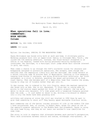 149 of 214 DOCUMENTS
The Washington Times (Washington, DC)
March 15, 2011
When operatives fall in love;
COMMENTARY;
BOOK REVIEW;
Column
SECTION: Pg. B04 ISSN: 0732-8494
LENGTH: 815 words
Byline: Joe Goulden, SPECIAL TO THE WASHINGTON TIMES
Dayna Williamson was bored silly both at work and home. A strikingly pretty
Berkeley graduate born into an upper-crust family in Coronadel Mar, Calif., she
joined the CIA seeking adventure. Instead, she found herself relegated to an
office in Los Angeles, tasked with boring personnel-security background
interviews. Her marriage, to a municipal court judge whose main outside interest
is golf, was stale.
Then comes a chance to go through the CIA's six-month course for shooters and
bodyguards assigned to protective operations. She accepts, even though she
realizes that the separation likely will end her marriage. She finds herself at
a secret training camp 90 minutes west of Washington, learning to fire weaponry
ranging from Glocks to shotguns, and doing 80-mile-an-hour skid-turns. Her first
assignment is a stint in Houston, guarding the queen and princess of an Arab
royal family. Then she becomes part of a deep-cover team that travels the globe,
trying to stay out of trouble rather than get into it.
In due course, she is ordered to fly into Croatia, where she meetsan operative
she knows only as Bob. She is not impressed. "I think Bob is joking when he
points to the station wagon parked out front of Split airport, the one we're
about to drive into Sarajevo. It's lime green with a tangerine Orangina painted
down the side. .. It just makes no sense to me, driving a billboard on wheels
into a city the Serbs have been pounding with
artillery and sniping at since the civil war started in 1992 Does he want to
give them something to shoot at?" They barely speak duringthe five-hour drive.
Here commences one of the better insider accounts of life in the modern CIA that
I have encountered. Bob, of course, is Robert Baer, known for years as one of
the agency's premier operators in the Middle East and elsewhere. Dayna is using
the work name Riley, and they do not learn one another's true identities for
some time.
The story is told in chapters that alternate between each partner's perspective.
Their work alternates between tension and tedium, withdanger ever-present. (A
Page 424
 