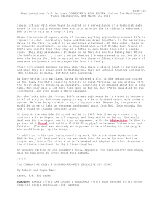 female officer with whom Dayna is paired on a surveillance of a Hezbollah safe
house is critically wounded when the auto in which she is riding is ambushed.)
Bob tries to stir up a coup in Iraq.
Given the nature of agency work, of course, anything approaching anormal life is
impossible. And, inevitably, Dayna and Bob are drawn together. In the narrative,
Dayna is the first to admit to an emotional attachment. At this point, there is
no romantic involvement, so she is chagrined when a rich Middle East friend of
Bob's who insists that they stay at a hotel he owns books them into a single
room. (They stay elsewhere.) It dawns on me that Ali and his family must think
I'm Bob's mistress. .. I can't decide whether I'm embarrassed or not And this is
when she learns that Bob is married and has three children,although his years of
overseas assignments has estranged him from his family.
Their involvement becomes serious when they share a skiing jaunt in Switzerland
and when they are reassigned to Washington, they set uphouse together and marry.
(The timeline is murky, but both have divorced.)
As they settle into marriage, Dayna is offered a slot in the operations course
at the Farm, the CIA's training facility in rural Virginia. As she writes, It's
the first step to becoming an operative, something I've dreamed about for a long
time. Not only will a lot more jobs open up for me, but I'd be qualified to run
informants, and even learn a third language.
But she looks into the future. Bob's career path means he is slated to become a
chief of station. And under agency rules, a wife or husband cannot work under a
spouse. We'd be lucky to work in adjoining countries. Meanwhile, the pressure
would be on me to take an overseas assignment apart from Bob. Soon enough, Bob
and I would be leading separate lives.
So they do the sensible thing and retire in 1997. Bob lines up a consulting
contract with an Argentine oil company, and they settle in Beirut. One early
deal was for the Argentines to sign an agreement with the Afghanistan Taliban to
partner with Unocal and build a $1.9 billion pipeline between Turkmenistan and
Pakistan. (The deal was aborted, which proved to be a blessing for the people
who would have put up the money.)
In addition to his continuing consulting work, Bob wrote three books on the
Middle East, all best-sellers; one was made into the movie Syriana. And the
couple went into a Christian slum in Islamabad and adopted an infant daughter -
the ultimate commitment to their lives together.
An updated edition of Joe Goulden's book, Spyspeak: The Dictionaryof Espionage,
will be published by Dover Books this autumn.
++++++
THE COMPANY WE KEEP: A HUSBAND-AND-WIFE TRUE-LIFE SPY STORY
By Robert and Dayna Baer
Crown, $26, 305 pages
SUBJECT: FAMILY (77%); LAW COURTS & TRIBUNALS (71%); BOOK REVIEWS (67%); MOTOR
VEHICLES (65%); HEZBOLLAH (50%) General
Page 425
When operatives fall in love; COMMENTARY; BOOK REVIEW; Column The Washington
Times (Washington, DC) March 15, 2011
 