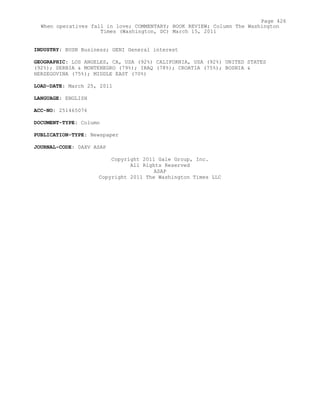 INDUSTRY: BUSN Business; GENI General interest
GEOGRAPHIC: LOS ANGELES, CA, USA (92%) CALIFORNIA, USA (92%) UNITED STATES
(92%); SERBIA & MONTENEGRO (79%); IRAQ (78%); CROATIA (75%); BOSNIA &
HERZEGOVINA (75%); MIDDLE EAST (70%)
LOAD-DATE: March 25, 2011
LANGUAGE: ENGLISH
ACC-NO: 251465076
DOCUMENT-TYPE: Column
PUBLICATION-TYPE: Newspaper
JOURNAL-CODE: 0AXV ASAP
Copyright 2011 Gale Group, Inc.
All Rights Reserved
ASAP
Copyright 2011 The Washington Times LLC
Page 426
When operatives fall in love; COMMENTARY; BOOK REVIEW; Column The Washington
Times (Washington, DC) March 15, 2011
 