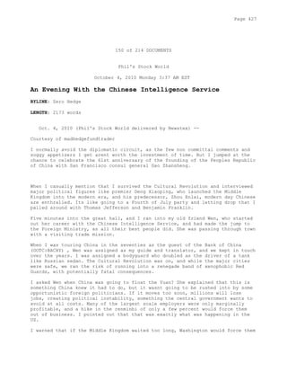 150 of 214 DOCUMENTS
Phil's Stock World
October 4, 2010 Monday 3:37 AM EST
An Evening With the Chinese Intelligence Service
BYLINE: Zero Hedge
LENGTH: 2173 words
Oct. 4, 2010 (Phil's Stock World delivered by Newstex) --
Courtesy of madhedgefundtrader
I normally avoid the diplomatic circuit, as the few non committal comments and
soggy appetizers I get arent worth the investment of time. But I jumped at the
chance to celebrate the 61st anniversary of the founding of the Peoples Republic
of China with San Francisco consul general Gao Zhansheng.
When I casually mention that I survived the Cultural Revolution and interviewed
major political figures like premier Deng Xiaoping, who launched the Middle
Kingdom into the modern era, and his predecessor, Zhou Enlai, modern day Chinese
are enthralled. Its like going to a Fourth of July party and letting drop that I
palled around with Thomas Jefferson and Benjamin Franklin.
Five minutes into the great hall, and I ran into my old friend Wen, who started
out her career with the Chinese Intelligence Service, and had made the jump to
the Foreign Ministry, as all their best people did. She was passing through town
with a visiting trade mission.
When I was touring China in the seventies as the guest of the Bank of China
(OOTC:BACHY) , Wen was assigned as my guide and translator, and we kept in touch
over the years. I was assigned a bodyguard who doubled as the driver of a tank
like Russian sedan. The Cultural Revolution was on, and while the major cities
were safe, we ran the risk of running into a renegade band of xenophobic Red
Guards, with potentially fatal consequences.
I asked Wen when China was going to float the Yuan? She explained that this is
something China knew it had to do, but it wasnt going to be rushed into by some
opportunistic foreign politicians. If it moves too soon, millions will lose
jobs, creating political instability, something the central government wants to
avoid at all costs. Many of the largest scale employers were only marginally
profitable, and a hike in the renminbi of only a few percent would force them
out of business. I pointed out that that was exactly what was happening in the
US.
I warned that if the Middle Kingdom waited too long, Washington would force them
Page 427
 